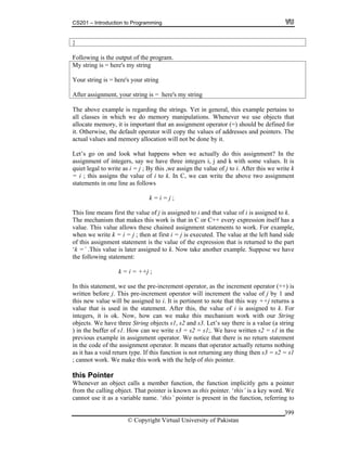 CS201 – Introduction to Programming
© Copyright Virtual University of Pakistan
399
}
Following is the output of the program.
My string is = here's my string
Your string is = here's your string
After assignment, your string is = here's my string
The above example is regarding the strings. Yet in general, this example pertains to
all classes in which we do memory manipulations. Whenever we use objects that
allocate memory, it is important that an assignment operator (=) should be defined for
it. Otherwise, the default operator will copy the values of addresses and pointers. The
actual values and memory allocation will not be done by it.
Let’s go on and look what happens when we actually do this assignment? In the
assignment of integers, say we have three integers i, j and k with some values. It is
quiet legal to write as i = j ; By this ,we assign the value of j to i. After this we write k
= i ; this assigns the value of i to k. In C, we can write the above two assignment
statements in one line as follows
k = i = j ;
This line means first the value of j is assigned to i and that value of i is assigned to k.
The mechanism that makes this work is that in C or C++ every expression itself has a
value. This value allows these chained assignment statements to work. For example,
when we write k = i = j ; then at first i = j is executed. The value at the left hand side
of this assignment statement is the value of the expression that is returned to the part
‘k =’ .This value is later assigned to k. Now take another example. Suppose we have
the following statement:
k = i = ++j ;
In this statement, we use the pre-increment operator, as the increment operator (++) is
written before j. This pre-increment operator will increment the value of j by 1 and
this new value will be assigned to i. It is pertinent to note that this way ++j returns a
value that is used in the statement. After this, the value of i is assigned to k. For
integers, it is ok. Now, how can we make this mechanism work with our String
objects. We have three String objects s1, s2 and s3. Let’s say there is a value (a string
) in the buffer of s1. How can we write s3 = s2 = s1;. We have written s2 = s1 in the
previous example in assignment operator. We notice that there is no return statement
in the code of the assignment operator. It means that operator actually returns nothing
as it has a void return type. If this function is not returning any thing then s3 = s2 = s1
; cannot work. We make this work with the help of this pointer.
this Pointer
Whenever an object calls a member function, the function implicitly gets a pointer
from the calling object. That pointer is known as this pointer. ‘this’ is a key word. We
cannot use it as a variable name. ‘this’ pointer is present in the function, referring to
 