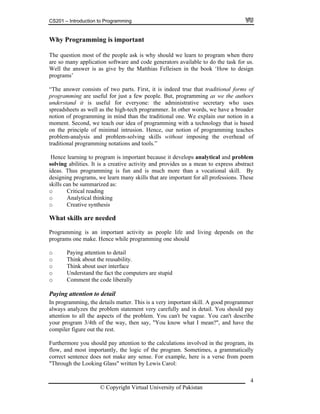 CS201 – Introduction to Programming
Why Programming is important
The question most of the people ask is why should we learn to program when there
are so many application software and code generators available to do the task for us.
Well the answer is as give by the Matthias Felleisen in the book ‘How to design
programs’
“The answer consists of two parts. First, it is indeed true that traditional forms of
programming are useful for just a few people. But, programming as we the authors
understand it is useful for everyone: the administrative secretary who uses
spreadsheets as well as the high-tech programmer. In other words, we have a broader
notion of programming in mind than the traditional one. We explain our notion in a
moment. Second, we teach our idea of programming with a technology that is based
on the principle of minimal intrusion. Hence, our notion of programming teaches
problem-analysis and problem-solving skills without imposing the overhead of
traditional programming notations and tools.”
Hence learning to program is important because it develops analytical and problem
solving abilities. It is a creative activity and provides us a mean to express abstract
ideas. Thus programming is fun and is much more than a vocational skill. By
designing programs, we learn many skills that are important for all professions. These
skills can be summarized as:
o Critical reading
o Analytical thinking
o Creative synthesis
What skills are needed
Programming is an important activity as people life and living depends on the
programs one make. Hence while programming one should
o Paying attention to detail
o Think about the reusability.
o Think about user interface
o Understand the fact the computers are stupid
o Comment the code liberally
Paying attention to detail
In programming, the details matter. This is a very important skill. A good programmer
always analyzes the problem statement very carefully and in detail. You should pay
attention to all the aspects of the problem. You can't be vague. You can't describe
your program 3/4th of the way, then say, "You know what I mean?'', and have the
compiler figure out the rest.
Furthermore you should pay attention to the calculations involved in the program, its
flow, and most importantly, the logic of the program. Sometimes, a grammatically
correct sentence does not make any sense. For example, here is a verse from poem
"Through the Looking Glass" written by Lewis Carol:
© Copyright Virtual University of Pakistan
4
 