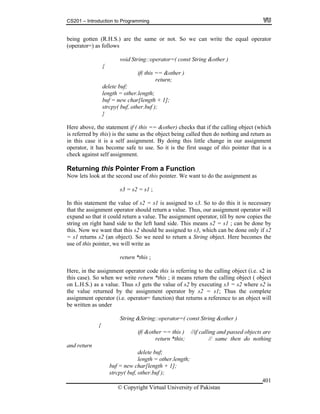 CS201 – Introduction to Programming
© Copyright Virtual University of Pakistan
401
being gotten (R.H.S.) are the same or not. So we can write the equal operator
(operator=) as follows
void String::operator=( const String &other )
{
if( this == &other )
return;
delete buf;
length = other.length;
buf = new char[length + 1];
strcpy( buf, other.buf );
}
Here above, the statement if ( this == &other) checks that if the calling object (which
is referred by this) is the same as the object being called then do nothing and return as
in this case it is a self assignment. By doing this little change in our assignment
operator, it has become safe to use. So it is the first usage of this pointer that is a
check against self assignment.
Returning this Pointer From a Function
Now lets look at the second use of this pointer. We want to do the assignment as
s3 = s2 = s1 ;
In this statement the value of s2 = s1 is assigned to s3. So to do this it is necessary
that the assignment operator should return a value. Thus, our assignment operator will
expand so that it could return a value. The assignment operator, till by now copies the
string on right hand side to the left hand side. This means s2 = s1 ; can be done by
this. Now we want that this s2 should be assigned to s3, which can be done only if s2
= s1 returns s2 (an object). So we need to return a String object. Here becomes the
use of this pointer, we will write as
return *this ;
Here, in the assignment operator code this is referring to the calling object (i.e. s2 in
this case). So when we write return *this ; it means return the calling object ( object
on L.H.S.) as a value. Thus s3 gets the value of s2 by executing s3 = s2 where s2 is
the value returned by the assignment operator by s2 = s1; Thus the complete
assignment operator (i.e. operator= function) that returns a reference to an object will
be written as under
String &String::operator=( const String &other )
{
if( &other == this ) //if calling and passed objects are
return *this; // same then do nothing
and return
delete buf;
length = other.length;
buf = new char[length + 1];
strcpy( buf, other.buf );
 