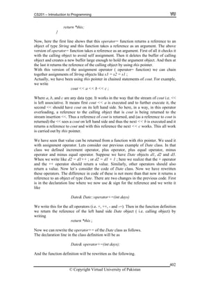 CS201 – Introduction to Programming
© Copyright Virtual University of Pakistan
402
return *this;
}
Now, here the first line shows that this operator= function returns a reference to an
object of type String and this function takes a reference as an argument. The above
version of operator= function takes a reference as an argument. First of all it checks it
with the calling object to avoid self assignment. Then it deletes the buffer of calling
object and creates a new buffer large enough to hold the argument object. And then at
the last it returns the reference of the calling object by using this pointer.
With this version of the assignment operator ( operator= function) we can chain
together assignments of String objects like s3 = s2 = s1 ;
Actually, we have been using this pointer in chained statements of cout. For example,
we write
cout << a << b << c ;
Where a, b, and c are any data type. It works in the way that the stream of cout i.e. <<
is left associative. It means first cout << a is executed and to further execute it, the
second << should have cout on its left hand side. So here, in a way, in this operator
overloading, a reference to the calling object that is cout is being returned to the
stream insertion <<. Thus a reference of cout is returned, and (as a reference to cout is
returned) the << sees a cout on left hand side and thus the next << b is executed and it
returns a reference to cout and with this reference the next << c works. This all work
is carried out by this pointer.
We have seen that value can be returned from a function with this pointer. We used it
with assignment operator. Lets consider our previous example of Date class. In that
class we defined increment operator, plus operator, plus equal operator, minus
operator and minus equal operator. Suppose we have Date objects d1, d2 and d3.
When we write like d2 = d1++ ; or d2 = d1 + 1 ; here we realize that the + operator
and the ++ operator should return a value. Similarly, other operators should also
return a value. Now let’s consider the code of Date class. Now we have rewritten
these operators. The difference in code of these is not more than that now it returns a
reference to an object of type Date. There are two changes in the previous code. First
is in the declaration line where we now use & sign for the reference and we write it
like
Date& Date::operator+=(int days)
We write this for the all operators (i.e. +, ++, - and -=). Then in the function definition
we return the reference of the left hand side Date object ( i.e. calling object) by
writing
return *this ;
Now we can rewrite the operator+= of the Date class as follows.
The declaration line in the class definition will be as
Date& operator+=(int days);
And the function definition will be rewritten as the following.
 