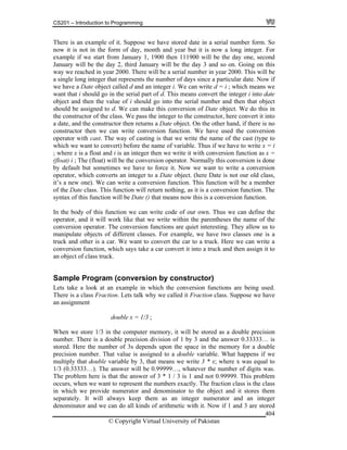 CS201 – Introduction to Programming
© Copyright Virtual University of Pakistan
404
There is an example of it. Suppose we have stored date in a serial number form. So
now it is not in the form of day, month and year but it is now a long integer. For
example if we start from January 1, 1900 then 111900 will be the day one, second
January will be the day 2, third January will be the day 3 and so on. Going on this
way we reached in year 2000. There will be a serial number in year 2000. This will be
a single long integer that represents the number of days since a particular date. Now if
we have a Date object called d and an integer i. We can write d = i ; which means we
want that i should go in the serial part of d. This means convert the integer i into date
object and then the value of i should go into the serial number and then that object
should be assigned to d. We can make this conversion of Date object. We do this in
the constructor of the class. We pass the integer to the constructor, here convert it into
a date, and the constructor then returns a Date object. On the other hand, if there is no
constructor then we can write conversion function. We have used the conversion
operator with cast. The way of casting is that we write the name of the cast (type to
which we want to convert) before the name of variable. Thus if we have to write x = i
; where x is a float and i is an integer then we write it with conversion function as x =
(float) i ; The (float) will be the conversion operator. Normally this conversion is done
by default but sometimes we have to force it. Now we want to write a conversion
operator, which converts an integer to a Date object. (here Date is not our old class,
it’s a new one). We can write a conversion function. This function will be a member
of the Date class. This function will return nothing, as it is a conversion function. The
syntax of this function will be Date () that means now this is a conversion function.
In the body of this function we can write code of our own. Thus we can define the
operator, and it will work like that we write within the parentheses the name of the
conversion operator. The conversion functions are quiet interesting. They allow us to
manipulate objects of different classes. For example, we have two classes one is a
truck and other is a car. We want to convert the car to a truck. Here we can write a
conversion function, which says take a car convert it into a truck and then assign it to
an object of class truck.
Sample Program (conversion by constructor)
Lets take a look at an example in which the conversion functions are being used.
There is a class Fraction. Lets talk why we called it Fraction class. Suppose we have
an assignment
double x = 1/3 ;
When we store 1/3 in the computer memory, it will be stored as a double precision
number. There is a double precision division of 1 by 3 and the answer 0.33333… is
stored. Here the number of 3s depends upon the space in the memory for a double
precision number. That value is assigned to a double variable. What happens if we
multiply that double variable by 3, that means we write 3 * x; where x was equal to
1/3 (0.33333…). The answer will be 0.99999…, whatever the number of digits was.
The problem here is that the answer of 3 * 1 / 3 is 1 and not 0.99999. This problem
occurs, when we want to represent the numbers exactly. The fraction class is the class
in which we provide numerator and denominator to the object and it stores them
separately. It will always keep them as an integer numerator and an integer
denominator and we can do all kinds of arithmetic with it. Now if 1 and 3 are stored
 