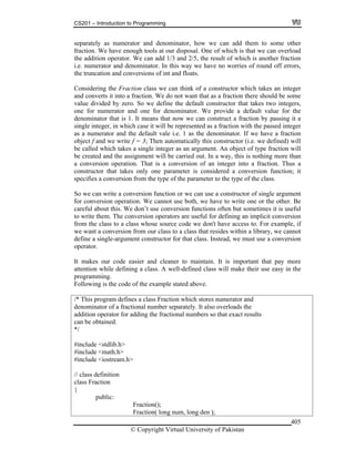 CS201 – Introduction to Programming
© Copyright Virtual University of Pakistan
405
separately as numerator and denominator, how we can add them to some other
fraction. We have enough tools at our disposal. One of which is that we can overload
the addition operator. We can add 1/3 and 2/5, the result of which is another fraction
i.e. numerator and denominator. In this way we have no worries of round off errors,
the truncation and conversions of int and floats.
Considering the Fraction class we can think of a constructor which takes an integer
and converts it into a fraction. We do not want that as a fraction there should be some
value divided by zero. So we define the default constructor that takes two integers,
one for numerator and one for denominator. We provide a default value for the
denominator that is 1. It means that now we can construct a fraction by passing it a
single integer, in which case it will be represented as a fraction with the passed integer
as a numerator and the default vale i.e. 1 as the denominator. If we have a fraction
object f and we write f = 3; Then automatically this constructor (i.e. we defined) will
be called which takes a single integer as an argument. An object of type fraction will
be created and the assignment will be carried out. In a way, this is nothing more than
a conversion operation. That is a conversion of an integer into a fraction. Thus a
constructor that takes only one parameter is considered a conversion function; it
specifies a conversion from the type of the parameter to the type of the class.
So we can write a conversion function or we can use a constructor of single argument
for conversion operation. We cannot use both, we have to write one or the other. Be
careful about this. We don’t use conversion functions often but sometimes it is useful
to write them. The conversion operators are useful for defining an implicit conversion
from the class to a class whose source code we don't have access to. For example, if
we want a conversion from our class to a class that resides within a library, we cannot
define a single-argument constructor for that class. Instead, we must use a conversion
operator.
It makes our code easier and cleaner to maintain. It is important that pay more
attention while defining a class. A well-defined class will make their use easy in the
programming.
Following is the code of the example stated above.
/* This program defines a class Fraction which stores numerator and
denominator of a fractional number separately. It also overloads the
addition operator for adding the fractional numbers so that exact results
can be obtained.
*/
#include <stdlib.h>
#include <math.h>
#include <iostream.h>
// class definition
class Fraction
{
public:
Fraction();
Fraction( long num, long den );
 
