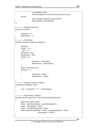 CS201 – Introduction to Programming
© Copyright Virtual University of Pakistan
406
void display() const;
Fraction operator+( const Fraction &second ) const;
private:
static long gcf( long first, long second );
long numerator, denominator;
};
// ----------- Default constructor
Fraction::Fraction()
{
numerator = 0;
denominator = 1;
}
// ----------- Constructor
Fraction::Fraction( long num, long den )
{
int factor;
if( den == 0 )
den = 1;
numerator = num;
denominator = den;
if( den < 0 )
{
numerator = -numerator;
denominator = -denominator;
}
factor = gcf( num, den );
if( factor > 1 )
{
numerator /= factor;
denominator /= factor;
}
}
// ----------- Function to print a Fraction
void Fraction::display() const
{
cout << numerator << '/' << denominator;
}
// ----------- Overloaded + operator
Fraction Fraction::operator+( const Fraction &second ) const
{
long factor, mult1, mult2;
factor = gcf( denominator, second.denominator );
mult1 = denominator / factor;
mult2 = second.denominator / factor;
return Fraction( numerator * mult2 + second.numerator * mult1,
denominator * mult2 );
}
 