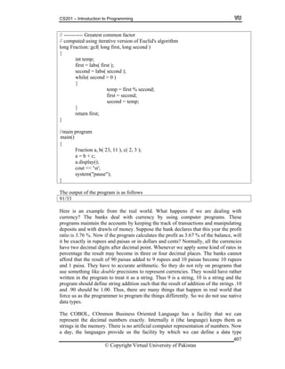CS201 – Introduction to Programming
© Copyright Virtual University of Pakistan
407
// ----------- Greatest common factor
// computed using iterative version of Euclid's algorithm
long Fraction::gcf( long first, long second )
{
int temp;
first = labs( first );
second = labs( second );
while( second > 0 )
{
temp = first % second;
first = second;
second = temp;
}
return first;
}
//main program
{
Fraction a, b( 23, 11 ), c( 2, 3 );
a = b + c;
a.display();
cout << 'n';
system("pause");
}
The output of the program is as follows
91/33
Here is an example from the real world. What happens if we are dealing with
currency? The banks deal with currency by using computer programs. These
programs maintain the accounts by keeping the track of transactions and manipulating
deposits and with drawls of money. Suppose the bank declares that this year the profit
ratio is 3.76 %. Now if the program calculates the profit as 3.67 % of the balance, will
it be exactly in rupees and paisas or in dollars and cents? Normally, all the currencies
have two decimal digits after decimal point. Whenever we apply some kind of rates in
percentage the result may become in three or four decimal places. The banks cannot
afford that the result of 90 paisas added to 9 rupees and 10 paisas become 10 rupees
and 1 paisa. They have to accurate arithmetic. So they do not rely on programs that
use something like double precisions to represent currencies. They would have rather
written in the program to treat it as a string. Thus 9 is a string, 10 is a string and the
program should define string addition such that the result of addition of the strings .10
and .90 should be 1.00. Thus, there are many things that happen in real world that
force us as the programmer to program the things differently. So we do not use native
data types.
The COBOL, COmmon Business Oriented Language has a facility that we can
represent the decimal numbers exactly. Internally it (the language) keeps them as
strings in the memory. There is no artificial computer representation of numbers. Now
a day, the languages provide us the facility by which we can define a data type
main()
 
