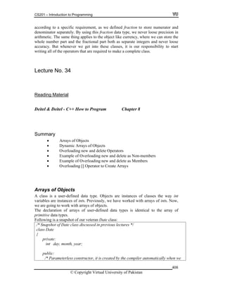CS201 – Introduction to Programming
© Copyright Virtual University of Pakistan
408
according to a specific requirement, as we defined fraction to store numerator and
denominator separately. By using this fraction data type, we never loose precision in
arithmetic. The same thing applies to the object like currency, where we can store the
whole number part and the fractional part both as separate integers and never loose
accuracy. But whenever we get into these classes, it is our responsibility to start
writing all of the operators that are required to make a complete class.
Lecture No. 34
Reading Material
Deitel & Deitel - C++ How to Program Chapter 8
Summary
Arrays of Objects
Dynamic Arrays of Objects
Overloading new and delete Operators
Example of Overloading new and delete as Non-members
Example of Overloading new and delete as Members
Overloading [] Operator to Create Arrays
Arrays of Objects
A class is a user-defined data type. Objects are instances of classes the way int
variables are instances of ints. Previously, we have worked with arrays of ints. Now,
we are going to work with arrays of objects.
The declaration of arrays of user-defined data types is identical to the array of
primitive data types.
Following is a snapshot of our veteran Date class:
/* Snapshot of Date class discussed in previous lectures */
class Date
{
private:
int day, month, year;
public:
/* Parameterless constructor, it is created by the compiler automatically when we
 