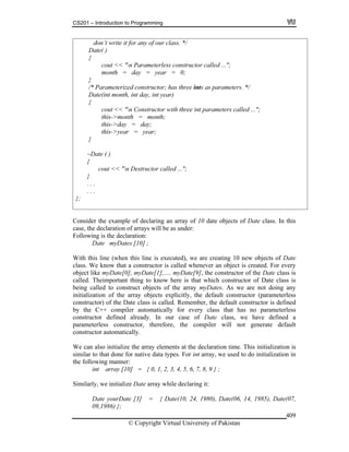 CS201 – Introduction to Programming
© Copyright Virtual University of Pakistan
409
don’t write it for any of our class. */
Date( )
{
cout << "n Parameterless constructor called ...";
month = day = year = 0;
}
/* Parameterized constructor; has three ints as parameters. */
Date(int month, int day, int year)
{
cout << "n Constructor with three int parameters called ...";
this->month = month;
this->day = day;
this->year = year;
}
~Date ( )
{
cout << "n Destructor called ...";
}
. . .
. . .
};
Consider the example of declaring an array of 10 date objects of Date class. In this
case, the declaration of arrays will be as under:
Following is the declaration:
Date myDates [10] ;
With this line (when this line is executed), we are creating 10 new objects of Date
class. We know that a constructor is called whenever an object is created. For every
object like myDate[0], myDate[1],…. myDate[9], the constructor of the Date class is
called. Theimportant thing to know here is that which constructor of Date class is
being called to construct objects of the array myDates. As we are not doing any
initialization of the array objects explicitly, the default constructor (parameterless
constructor) of the Date class is called. Remember, the default constructor is defined
by the C++ compiler automatically for every class that has no parameterless
constructor defined already. In our case of Date class, we have defined a
parameterless constructor, therefore, the compiler will not generate default
constructor automatically.
We can also initialize the array elements at the declaration time. This initialization is
similar to that done for native data types. For int array, we used to do initialization in
the following manner:
int array [10] = { 0, 1, 2, 3, 4, 5, 6, 7, 8, 9 } ;
Similarly, we initialize Date array while declaring it:
Date yourDate [3] = { Date(10, 24, 1980), Date(06, 14, 1985), Date(07,
09,1986) };
 