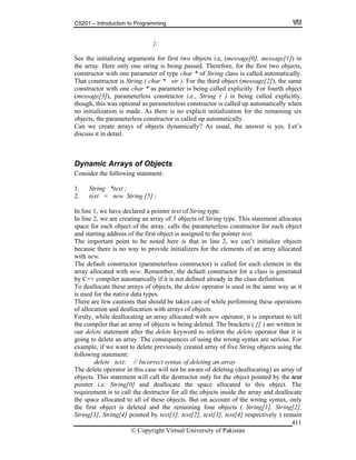 CS201 – Introduction to Programming
© Copyright Virtual University of Pakistan
411
};
See the initializing arguments for first two objects i.e, (message[0], message[1]) in
the array. Here only one string is being passed. Therefore, for the first two objects,
constructor with one parameter of type char * of String class is called automatically.
That constructor is String ( char * str ). For the third object (message[2]), the same
constructor with one char * as parameter is being called explicitly. For fourth object
(message[3]), parameterless constructor i.e., String ( ) is being called explicitly,
though, this was optional as parameterless constructor is called up automatically when
no initialization is made. As there is no explicit initialization for the remaining six
objects, the parameterless constructor is called up automatically.
Can we create arrays of objects dynamically? As usual, the answer is yes. Let’s
discuss it in detail.
Dynamic Arrays of Objects
Consider the following statement:
1. String *text ;
2. text = new String [5] ;
In line 1, we have declared a pointer text of String type.
In line 2, we are creating an array of 5 objects of String type. This statement allocates
space for each object of the array, calls the parameterless constructor for each object
and starting address of the first object is assigned to the pointer text.
The important point to be noted here is that in line 2, we can’t initialize objects
because there is no way to provide initializers for the elements of an array allocated
with new.
The default constructor (parameterless constructor) is called for each element in the
array allocated with new. Remember, the default constructor for a class is generated
by C++ compiler automatically if it is not defined already in the class definition.
To deallocate these arrays of objects, the delete operator is used in the same way as it
is used for the native data types.
There are few cautions that should be taken care of while performing these operations
of allocation and deallocation with arrays of objects.
Firstly, while deallocating an array allocated with new operator, it is important to tell
the compiler that an array of objects is being deleted. The brackets ( [] ) are written in
our delete statement after the delete keyword to inform the delete operator that it is
going to delete an array. The consequences of using the wrong syntax are serious. For
example, if we want to delete previously created array of five String objects using the
following statement:
delete text; // Incorrect syntax of deleting an array
The delete operator in this case will not be aware of deleting (deallocating) an array of
objects. This statement will call the destructor only for the object pointed by the text
pointer i.e. String[0] and deallocate the space allocated to this object. The
requirement is to call the destructor for all the objects inside the array and deallocate
the space allocated to all of these objects. But on account of the wrong syntax, only
the first object is deleted and the remaining four objects ( String[1], String[2],
String[3], String[4] pointed by text[1], text[2], text[3], text[4] respectively ) remain
 