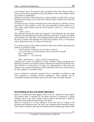 CS201 – Introduction to Programming
© Copyright Virtual University of Pakistan
412
in the memory intact. The memory space occupied by these four objects results in
memory leak as the same program or any other program on the same computer cannot
use it unless it is deallocated.
Calling the destructor while destroying an object becomes essential when we have
allocated some memory in free store from inside the object (usually from within the
constructor).
To destroy an array of objects allocated on free store using the new operator, an array
equivalent of delete operator is used. The array equivalent of delete operator is to
write empty square brackets after the delete keyword (delete [] ). So the correct
statement is:
delete [] text ;
This statement destroys the whole array properly. It calls destructor for each object
inside the array and deallocates the space allotted to each object. Actually, by looking
at the brackets ( [] ) after delete, the compiler generates code to determine the size of
the array at runtime and deallocate the whole array properly. Here, it will generate
code to deallocate an array of 5 objects of String type.
If we create an array of Date objects and want to delete them without specifying array
operator: It will look as under:
// Bad Technique: deleting an array of objects without []
// for a class that is not doing dynamic memory allocation internally
Date * ppointments;
appointments = new Date[10];
. . .
delete appointments; // Same as delete [] appointments;
Although, this is good to deallocate an array of objects without specifying array
operator ([]) as there is no dynamic memory allocation occurring from inside the Date
class. But this is a bad practice. In future, the implementation of this class may
change. It may contain some dynamic memory allocation code. So it is always safer to
use array operator ( [] ) to delete arrays.
Can we overload new and delete operators? Yes, it is possible to overload new and
delete operators to customize memory management. These operators can be
overloaded in global (non-member) scope and in class scope as member operators.
Overloading of new and delete Operators
Firstly, we should know what happens when we use new operator to create objects.
The memory space is allocated for the object and then its constructor is called.
Similarly, when we use delete operator with our objects, the destructor is called for
the object before deallocating the storage to the object.
When we overload new or delete operators, it can only lead to a change in the
allocation and deallocation part. The call to the constructor after allocating memory
while using new operator and call to the destructor before deallocating memory while
 