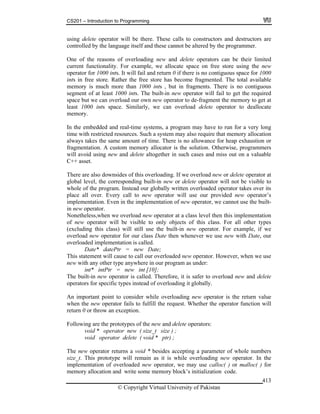 CS201 – Introduction to Programming
© Copyright Virtual University of Pakistan
413
using delete operator will be there. These calls to constructors and destructors are
controlled by the language itself and these cannot be altered by the programmer.
One of the reasons of overloading new and delete operators can be their limited
current functionality. For example, we allocate space on free store using the new
operator for 1000 ints. It will fail and return 0 if there is no contiguous space for 1000
ints in free store. Rather the free store has become fragmented. The total available
memory is much more than 1000 ints , but in fragments. There is no contiguous
segment of at least 1000 ints. The built-in new operator will fail to get the required
space but we can overload our own new operator to de-fragment the memory to get at
least 1000 ints space. Similarly, we can overload delete operator to deallocate
memory.
In the embedded and real-time systems, a program may have to run for a very long
time with restricted resources. Such a system may also require that memory allocation
always takes the same amount of time. There is no allowance for heap exhaustion or
fragmentation. A custom memory allocator is the solution. Otherwise, programmers
will avoid using new and delete altogether in such cases and miss out on a valuable
C++ asset.
There are also downsides of this overloading. If we overload new or delete operator at
global level, the corresponding built-in new or delete operator will not be visible to
whole of the program. Instead our globally written overloaded operator takes over its
place all over. Every call to new operator will use our provided new operator’s
implementation. Even in the implementation of new operator, we cannot use the built-
in new operator.
Nonetheless,when we overload new operator at a class level then this implementation
of new operator will be visible to only objects of this class. For all other types
(excluding this class) will still use the built-in new operator. For example, if we
overload new operator for our class Date then whenever we use new with Date, our
overloaded implementation is called.
Date* datePtr = new Date;
This statement will cause to call our overloaded new operator. However, when we use
new with any other type anywhere in our program as under:
int* intPtr = new int [10];
The built-in new operator is called. Therefore, it is safer to overload new and delete
operators for specific types instead of overloading it globally.
An important point to consider while overloading new operator is the return value
when the new operator fails to fulfill the request. Whether the operator function will
return 0 or throw an exception.
Following are the prototypes of the new and delete operators:
void * operator new ( size_t size ) ;
void operator delete ( void * ptr) ;
The new operator returns a void * besides accepting a parameter of whole numbers
size_t. This prototype will remain as it is while overloading new operator. In the
implementation of overloaded new operator, we may use calloc( ) or malloc( ) for
memory allocation and write some memory block’s initialization code.
 