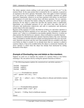 CS201 – Introduction to Programming
© Copyright Virtual University of Pakistan
414
The delete operator returns nothing (void) and accepts a pointer of void * to the
memory block. So the same pointer that is returned by the new operator, is passed as
an argument to the delete operator. Remember, these rules apply to both if operators
(new and delete) are overloaded as member or non-member operators (as global
operators). Importantly, whenever we use these operators with classes, we must know
their sequence of events that is always there with these operators. For new operator,
memory block is allocated first before calling the constructor. For delete operator,
destructor for the object is called first and then the memory block is deallocated.
Importantly, our overloaded operators of new and delete only takes the part of
allocation and deallocation respectively and calls to constructors and destructors
remain intact in the same sequence.
Because of this sequence of events, the behavior of these new and delete operators is
different from the built-in operators of new and delete. The overloaded new operator
returns void * when it is overloaded as non-member (global). However, it returns an
object pointer like the built-in new operator, when overloaded as a member function.
It is important to understand that these operator functions behave like static functions
when overloaded as member functions despite not being declared with static keyword.
static functions can access only the static data members that are available to the class
even before an object is created. As we already know that new operator is called to
construct objects, it has to be available before the object is constructed. Similarly, the
delete operator is called when the object has already been destructed by calling
destructor of the object.
Example of Overloading new and delete as Non-members
Suppose we want new to initialize the contents of a memory block to zero before
returning it. We can achieve this by writing the operator functions as follows:
/* The following program explains the customized new and delete operators */
#include <iostream.h>
#include <stdlib.h>
#include <stddef.h>
// ------------- Overloaded new operator
void * operator new ( size_t size )
{
void * rtn = calloc( 1, size ); // Calling calloc() to allocate and initialize memory
return rtn;
}
// ----------- Overloaded delete operator
void operator delete ( void * ptr )
{
free( ptr ); // Calling free() to deallocate memory
}
main()
 