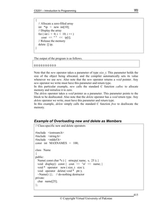 CS201 – Introduction to Programming
© Copyright Virtual University of Pakistan
415
{
// Allocate a zero-filled array
int *ip = new int[10];
// Display the array
for ( int i = 0; i < 10; i ++ )
cout << " " << ip[i];
// Release the memory
delete [] ip;
}
The output of the program is as follows.
0 0 0 0 0 0 0 0 0 0
Note that the new operator takes a parameter of type size_t. This parameter holds the
size of the object being allocated, and the compiler automatically sets its value
whenever we use new. Also note that the new operator returns a void pointer. Any
new operator we write must have this parameter and return type.
In this particular example, new calls the standard C function calloc to allocate
memory and initialize it to zero.
The delete operator takes a void pointer as a parameter. This parameter points to the
block to be deallocated. Also note that the delete operator has a void return type. Any
delete operator we write, must have this parameter and return type.
In this example, delete simply calls the standard C function free to deallocate the
memory.
Example of Overloading new and delete as Members
// Class-specific new and delete operators
#include <iostream.h>
#include <string.h>
#include <stddef.h>
const int MAXNAMES = 100;
class Name
{
public:
Name( const char *s ) { strncpy( name, s, 25 ); }
void display() const { cout << 'n' << name; }
void * operator new ( size_t size );
void operator delete( void * ptr );
~Name() {}; // do-nothing destructor
private:
char name[25];
};
 