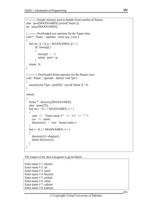 CS201 – Introduction to Programming
© Copyright Virtual University of Pakistan
416
// -------- Simple memory pool to handle fixed number of Names
char pool[MAXNAMES] [sizeof( Name )];
int inuse[MAXNAMES];
// -------- Overloaded new operator for the Name class
void * Name :: operator new( size_t size )
{
for( int p = 0; p < MAXNAMES; p++ )
if( !inuse[p] )
{
inuse[p] = 1;
return pool + p;
}
return 0;
}
// --------- Overloaded delete operator for the Names class
void Name :: operator delete( void *ptr )
{
inuse[((char *)ptr - pool[0]) / sizeof( Name )] = 0;
}
{
Name * directory[MAXNAMES];
char name[25];
for( int i = 0; i < MAXNAMES; i++ )
{
cout << "Enter name # " << i+1 << ": ";
cin >> name;
directory[i] = new Name( name );
}
for( i = 0; i < MAXNAMES; i++ )
{
directory[i]->display();
delete directory[i];
}
}
The output of the above program is given below.
Enter name # 1: ahmed
Enter name # 2: ali
Enter name # 3: jamil
Enter name # 4: huzaifa
Enter name # 5: arshad
Enter name # 6: umar
Enter name # 7: saleem
Enter name # 8: kamran
main()
 