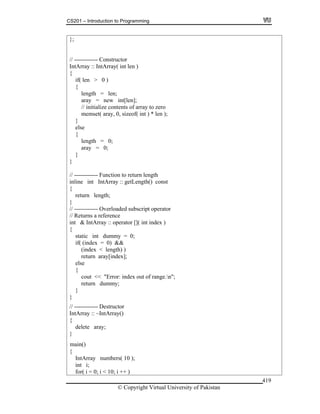 CS201 – Introduction to Programming
© Copyright Virtual University of Pakistan
419
};
// ------------ Constructor
IntArray :: IntArray( int len )
{
if( len > 0 )
{
length = len;
aray = new int[len];
// initialize contents of array to zero
memset( aray, 0, sizeof( int ) * len );
}
else
{
length = 0;
aray = 0;
}
}
// ------------ Function to return length
inline int IntArray :: getLength() const
{
return length;
}
// ------------ Overloaded subscript operator
// Returns a reference
int & IntArray :: operator []( int index )
{
static int dummy = 0;
if( (index = 0) &&
(index < length) )
return aray[index];
else
{
cout << "Error: index out of range.n";
return dummy;
}
}
// ------------ Destructor
IntArray :: ~IntArray()
{
delete aray;
}
{
IntArray numbers( 10 );
int i;
for( i = 0; i < 10; i ++ )
main()
 