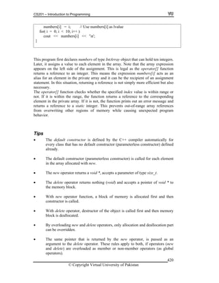 CS201 – Introduction to Programming
© Copyright Virtual University of Pakistan
420
numbers[i] = i; // Use numbers[i] as lvalue
for( i = 0; i < 10; i++ )
cout << numbers[i] << 'n';
}
This program first declares numbers of type IntArray object that can hold ten integers.
Later, it assigns a value to each element in the array. Note that the array expression
appears on the left side of the assignment. This is legal as the operator[] function
returns a reference to an integer. This means the expression numbers[i] acts as an
alias for an element in the private array and it can be the recipient of an assignment
statement. In this situation, returning a reference is not simply more efficient but also
necessary.
The operator[] function checks whether the specified index value is within range or
not. If it is within the range, the function returns a reference to the corresponding
element in the private array. If it is not, the function prints out an error message and
returns a reference to a static integer. This prevents out-of-range array references
from overwriting other regions of memory while causing unexpected program
behavior.
Tips
The default constructor is defined by the C++ compiler automatically for
every class that has no default constructor (parameterless constructor) defined
already.
The default constructor (parameterless constructor) is called for each element
in the array allocated with new.
The new operator returns a void *, accepts a parameter of type size_t.
The delete operator returns nothing (void) and accepts a pointer of void * to
the memory block.
With new operator function, a block of memory is allocated first and then
constructor is called.
With delete operator, destructor of the object is called first and then memory
block is deallocated.
By overloading new and delete operators, only allocation and deallocation part
can be overridden.
The same pointer that is returned by the new operator, is passed as an
argument to the delete operator. These rules apply to both, if operators (new
and delete) are overloaded as member or non-member operators (as global
operators).
 