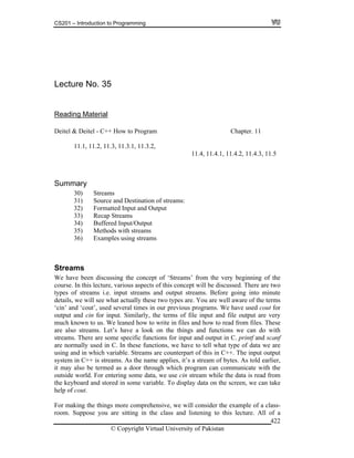 CS201 – Introduction to Programming
© Copyright Virtual University of Pakistan
422
Lecture No. 35
Reading Material
Deitel & Deitel - C++ How to Program Chapter. 11
11.1, 11.2, 11.3, 11.3.1, 11.3.2,
11.4, 11.4.1, 11.4.2, 11.4.3, 11.5
Summary
30) Streams
31) Source and Destination of streams:
32) Formatted Input and Output
33) Recap Streams
34) Buffered Input/Output
35) Methods with streams
36) Examples using streams
Streams
We have been discussing the concept of ‘Streams’ from the very beginning of the
course. In this lecture, various aspects of this concept will be discussed. There are two
types of streams i.e. input streams and output streams. Before going into minute
details, we will see what actually these two types are. You are well aware of the terms
‘cin’ and ‘cout’, used several times in our previous programs. We have used cout for
output and cin for input. Similarly, the terms of file input and file output are very
much known to us. We leaned how to write in files and how to read from files. These
are also streams. Let’s have a look on the things and functions we can do with
streams. There are some specific functions for input and output in C. printf and scanf
are normally used in C. In these functions, we have to tell what type of data we are
using and in which variable. Streams are counterpart of this in C++. The input output
system in C++ is streams. As the name applies, it’s a stream of bytes. As told earlier,
it may also be termed as a door through which program can communicate with the
outside world. For entering some data, we use cin stream while the data is read from
the keyboard and stored in some variable. To display data on the screen, we can take
help of cout.
For making the things more comprehensive, we will consider the example of a class-
room. Suppose you are sitting in the class and listening to this lecture. All of a
 
