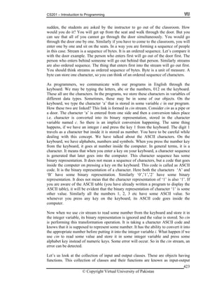 CS201 – Introduction to Programming
© Copyright Virtual University of Pakistan
423
sudden, the students are asked by the instructor to go out of the classroom. How
would you do it? You will get up from the seat and walk through the door. But you
can see that all of you cannot go through the door simultaneously. You would go
through the door one by one. Similarly if you have to come to the classroom, you will
enter one by one and sit on the seats. In a way you are forming a sequence of people
in this case. Stream is a sequence of bytes. It is an ordered sequence. Let’s compare it
with the door example. The person who enters first will go out of the door first. The
person who enters behind someone will go out behind that person. Similarly streams
are also ordered sequence. The thing that enters first into the stream will go out first.
You should think streams as ordered sequence of bytes. Byte is a unit of measure. A
byte can store one character, so you can think of an ordered sequence of characters.
As programmers, we communicate with our programs in English through the
keyboard. We may be typing the letters, abc or the numbers, 012 on the keyboard.
These all are the characters. In the programs, we store these characters in variables of
different data types. Sometimes, these may be in some of our objects. On the
keyboard, we type the character ‘a’ that is stored in some variable c in our program.
How these two are linked? This link is formed in cin stream. Consider cin as a pipe or
a door. The character ‘a’ is entered from one side and then a conversion takes place
i.e. character is converted into its binary representation, stored in the character
variable named c. So there is an implicit conversion happening. The same thing
happens, if we have an integer i and press the key 1 from the keyboard. The digit 1
travels as a character but inside it is stored as number. You have to be careful while
dealing with this concept. We have talked about the ASCII characters. On the
keyboard, we have alphabets, numbers and symbols. When you press the number key
from the keyboard, it goes at number inside the computer. In general terms, it is a
character. It means that when you enter a key on your keyboard, a character sequence
is generated that later goes into the computer. This character sequence has some
binary representation. It does not mean a sequence of characters, but a code that goes
inside the computer on pressing a key on the keyboard. This code is called as ASCII
code. It is the binary representation of a character. Here both the characters ‘A’ and
‘B’ have some binary representation. Similarly ‘0’,’1’,’2’ have some binary
representation. It does not mean that the character representation of ‘1’ is also ‘1’. If
you are aware of the ASCII table (you have already written a program to display the
ASCII table), it will be evident that the binary representation of character ‘1’ is some
other value. Similarly all the numbers 1, 2, 3 etc have some ASCII value. So
whenever you press any key on the keyboard, its ASCII code goes inside the
computer.
Now when we use cin stream to read some number from the keyboard and store it in
the integer variable, its binary representation is ignored and the value is stored. So cin
is performing this transformation operation. It is taking a character ASCII code and
knows that it is supposed to represent some number. It has the ability to convert it into
the appropriate number before putting it into the integer variable i. What happen if we
use cin to read some value and store it in some integer variable and press some
alphabet key instead of numeric keys. Some error will occur. So in the cin stream, an
error can be detected.
Let’s us look at the collection of input and output classes. These are objects having
functions. This collection of classes and their functions are known as input-output
 