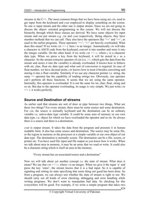 CS201 – Introduction to Programming
© Copyright Virtual University of Pakistan
424
streams in the C++. The most common things that we have been using are cin, used to
get input from the keyboard and cout employed to display something on the screen.
So one is input stream and the other one is output stream. Since we are not going to
discuss the object- oriented programming in this course. We will not discuss the
hierarchy through which these classes are derived. We have some objects for input
stream and out put stream e.g. cin and cout respectively. Being objects, they have
member methods that we can call. They also have the operators like ‘<<’ and ‘>>’, as
used in the earlier programs. These operators ‘<<’, ‘>>’ are heavily overloaded. What
does this mean? If we write cin >> i; here i is an integer. Automatically cin will take
a character in ASCII code from the keyboard, convert it into number and store it into
the integer variable. On the other hand, if we write cin >> c; where c is a character
data type. When we press a key from the keyboard, it will be stored in c as a
character. So the stream extractor operator of cin (i.e. >>, which gets the data from the
stream and stores it into the variable) is already overloaded. It knows how to behave
with int, char, float etc data type and what sort of conversion is required. In case of
float number, we have decimal point, cin knows how to treat it besides converting and
storing it into a float variable. Similarly if we use any character pointer i.e. string, the
same >> operator has the capability of reading strings too. Obviously, one operator
can’t perform all these functions. It seems that we are using the same operator.
Internally, this operator is overloaded. It is not the same for int, char, float, string and
so on. But due to the operator overloading, its usage is very simple. We just write cin
>> i; it works perfectly.
Source and Destination of streams
As earlier said that streams are sort of door or pipe between two things. What are
these two things? For every stream, there must be some source and some destination.
For cin, the source is normally keyboard and the destination can be an ordinary
variable i.e. native-data type variable. It could be some area of memory or our own
data type, i.e. object for which we have overloaded the operator and so on. So always
there is a source and there is a destination.
cout is output stream. It takes the data from the program and presents it in human
readable form. It also has some source and destination. The source may be some file,
or the region in memory or the processor or a simple variable or our own object of our
data type. The destination is normally screen. The destination can be a file, screen, or
printer etc. You have used file input and file output so you know how it works. When
we talk about area in memory, it may be an array that we read or write. It could also
be a character string which is itself an area in the memory.
“Every stream has an associated source and a destination”
Now we will talk about yet another concept i.e. the state of stream. What does it
mean? We say that cin >> i ; where i is an integer. When we give it the input ‘a’ and
press the key ‘enter’, the stream knows that it is a bad input. So it is capable of
signaling and setting its state specifying that some thing not good has been done. So
from a program, we can always test whether the state of stream is right or not. We
should carry out all kinds of error checking, debugging and error handling while
writing programs. We don’t want to manipulate bad data. So checking for this
everywhere will be good. For example, if we write a simple program that takes two
 