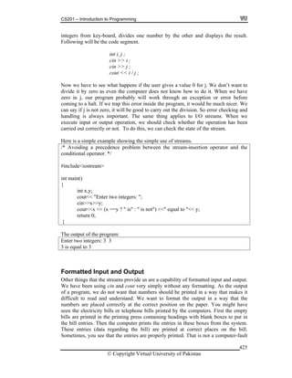 CS201 – Introduction to Programming
© Copyright Virtual University of Pakistan
425
integers from key-board, divides one number by the other and displays the result.
Following will be the code segment.
int i, j ;
cin >> i ;
cin >> j ;
cout << i / j ;
Now we have to see what happens if the user gives a value 0 for j. We don’t want to
divide it by zero as even the computer does not know how to do it. When we have
zero in j, our program probably will work through an exception or error before
coming to a halt. If we trap this error inside the program, it would be much nicer. We
can say if j is not zero, it will be good to carry out the division. So error checking and
handling is always important. The same thing applies to I/O streams. When we
execute input or output operation, we should check whether the operation has been
carried out correctly or not. To do this, we can check the state of the stream.
Here is a simple example showing the simple use of streams.
/* Avoiding a precedence problem between the stream-insertion operator and the
conditional operator. */
#include<iostream>
int main()
{
int x,y;
cout<< "Enter two integers: ";
cin>>x>>y;
cout<<x << (x ==y ? " is" : " is not") <<" equal to "<< y;
return 0;
}
The output of the program:
Enter two integers: 3 3
3 is equal to 3
Formatted Input and Output
Other things that the streams provide us are a capability of formatted input and output.
We have been using cin and cout very simply without any formatting. As the output
of a program, we do not want that numbers should be printed in a way that makes it
difficult to read and understand. We want to format the output in a way that the
numbers are placed correctly at the correct position on the paper. You might have
seen the electricity bills or telephone bills printed by the computers. First the empty
bills are printed in the printing press containing headings with blank boxes to put in
the bill entries. Then the computer prints the entries in these boxes from the system.
These entries (data regarding the bill) are printed at correct places on the bill.
Sometimes, you see that the entries are properly printed. That is not a computer-fault
 