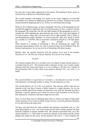 CS201 – Introduction to Programming
© Copyright Virtual University of Pakistan
426
but only due to poor paper adjustment in the printer. The printing of these entries is
carried out by with the use of formatted output.
The second example is the display of a matrix on the screen. Suppose, we want that
the numbers of a column are displayed up and down in a column. Similarly the second
column should be displayed and so on. At first, we will format these things.
When we do word processing, we type a paragraph. The lines of the paragraph are left
justified but ragged on right hand side. In word processing, we have a choice to justify
the paragraph. By doing this, the left and right margins of the paragraph are put in a
straight line while adjusting the space between the words. Now look what happens if
we want to print a string with cout and want it left or right justified. This is what we
call formatting the output. Similarly, we want to print the value of pi which is stored
in a variable as 3.1415926. But we want that it should be printed as 3.141 that means
up to three decimal places.
There should be a method of formatting it. Thus by formatting the output, the
presented representation (which we read as human being) can be different from the
internal representation. So we can do a lot of formatting with these streams.
Besides, there are member functions with the streams. Let’s look at the member
functions of cin. The first one is the get function. We can use it by writing:
cin.get();
The notation explains that cin is an object (cin is an object of input stream) and get is
a member function of it. This function reads a character. In this case, it reads a single
character from key board and returns it as cin is calling it. We have two variants of
this get function with cin. One is that cin.get returns a character. W e can write it as
under:
c = cin.get() ;
The second method is cin.get(character variable) i.e. one character at a time. It works
with characters, not through number or string. It is one character at a time.
The second function of cin is the read function. This function differs from the get
function in the way that it returns a buffer instead of a single character. So we can
point to a buffer and tell the number of characters to be read. We normally provide a
delimiter, a specific character up to which we want to read. Normally we use the new
line character as a delimiter and read a single line at a time.
Thus, we have three ways of obtaining input with cin, which is an object of type input
stream (istream). If we create an object of type istream, it will also get these functions
as it is derived from the same class.
We have seen that there are many methods and operators associated with cin. The
same thing applies to cout. cout is the output stream which usually, presents the data
from the computer in human readable form. The operator associated with cout is the
stream insertion (<<). That means we insert the operator in the stream and the stream
displays the output on the screen. So the operator with cout is << and it displays the
 