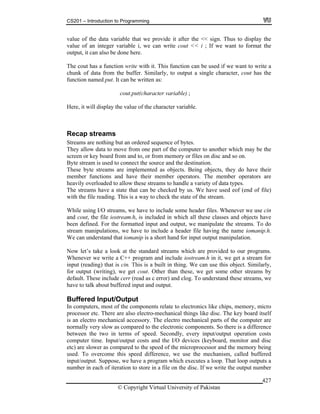 CS201 – Introduction to Programming
© Copyright Virtual University of Pakistan
427
value of the data variable that we provide it after the << sign. Thus to display the
value of an integer variable i, we can write cout << i ; If we want to format the
output, it can also be done here.
The cout has a function write with it. This function can be used if we want to write a
chunk of data from the buffer. Similarly, to output a single character, cout has the
function named put. It can be written as:
cout.put(character variable) ;
Here, it will display the value of the character variable.
Recap streams
Streams are nothing but an ordered sequence of bytes.
They allow data to move from one part of the computer to another which may be the
screen or key board from and to, or from memory or files on disc and so on.
Byte stream is used to connect the source and the destination.
These byte streams are implemented as objects. Being objects, they do have their
member functions and have their member operators. The member operators are
heavily overloaded to allow these streams to handle a variety of data types.
The streams have a state that can be checked by us. We have used eof (end of file)
with the file reading. This is a way to check the state of the stream.
While using I/O streams, we have to include some header files. Whenever we use cin
and cout, the file iostream.h, is included in which all these classes and objects have
been defined. For the formatted input and output, we manipulate the streams. To do
stream manipulations, we have to include a header file having the name iomanip.h.
We can understand that iomanip is a short hand for input output manipulation.
Now let’s take a look at the standard streams which are provided to our programs.
Whenever we write a C++ program and include iostream.h in it, we get a stream for
input (reading) that is cin. This is a built in thing. We can use this object. Similarly,
for output (writing), we get cout. Other than these, we get some other streams by
default. These include cerr (read as c error) and clog. To understand these streams, we
have to talk about buffered input and output.
Buffered Input/Output
In computers, most of the components relate to electronics like chips, memory, micro
processor etc. There are also electro-mechanical things like disc. The key board itself
is an electro mechanical accessory. The electro mechanical parts of the computer are
normally very slow as compared to the electronic components. So there is a difference
between the two in terms of speed. Secondly, every input/output operation costs
computer time. Input/output costs and the I/O devices (keyboard, monitor and disc
etc) are slower as compared to the speed of the microprocessor and the memory being
used. To overcome this speed difference, we use the mechanism, called buffered
input/output. Suppose, we have a program which executes a loop. That loop outputs a
number in each of iteration to store in a file on the disc. If we write the output number
 