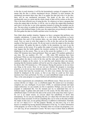 CS201 – Introduction to Programming
© Copyright Virtual University of Pakistan
428
to the disc in each iteration, it will be the horrendously wastage of computer time. It
means that the disc is electro mechanical device. Similarly in each iteration, the
mechanical movement takes time. But if we gather the data and write it to the disc,
there will be one mechanical movement. The heads of the disc will move
mechanically once to a point and the whole chunk of data will be written on the disc.
This is the more efficient way of using the disc. So whenever we have a program that
writes the output data to the disc, it will be nice to collect the output data (numbers)
and write it on the disc in one write operation instead of writing the numbers one by
one. The area where we gather the numbers is known as buffer. The example stated in
this case is the buffered output. In this case, the output does not go directly to the disc.
We first gather the data in a buffer and then write it on the disc.
Now think about another situation. Suppose we have a program that performs very
complex calculations. It means that there is a while loop that performs so heavy
calculations that each of the iteration takes, say one minute and then provides the
result. Now we want to write that output to a file on the disc and see the iteration
number of the loop on the screen. We do not want to write the output to the disc after
each iteration. We gather the data in a buffer. In the meantime, we want to see the
loop counter on the screen. If we gather this output of counter number in a buffer, it
may happen that the buffer gathers the iteration numbers for 250 iterations before
displaying it on the screen. Thus, we see on the screen the numbers 1, 2, 3 …..250,
when 250 iterations have been performed. There are again 250 numbers gathered at
one time. We see numbers 251, 252 ……500, when 500 iterations have been
performed. When we start the program, there will be two buffers gathering data. One
buffer gathers the data to write to the disc and the other gets the data of iteration
numbers to display on the screen. As we said that each iteration takes one minute,
meaning that the iteration numbers will not be seen for a long time. Rather, these will
be shown after 250 iterations (i.e. 250 minutes). During this period, we do not show
any thing on the screen. Here, we are not sure whether the program is executing
properly as we do not see any iteration number on the screen. We want to know after
every minute that loop has executed once. So after every minute, the loop counter
should be displayed on the screen, so that at any time we could see how many
iterations have been performed. For this, we need unbufffered output on the screen.
Thus, in the same program we require buffered and unbuffered output.
Now these requirements are contradictory with different issues. These are met in our
system with the cerr object. cout is a buffered output. We cannot see it as nowadays
compilers are very intelligent. If you know UNIX, or command prompt and input
output redirection, we can actually see this in operation. Perhaps, you can create an
example to understand this. For the moment just try to understand that cout is
buffered output. It gathers data and sends it to the screen. On the other hand, cerr is
unbuffered output. It will show the data on the screen at the same time when it gets it.
So cerr is an output stream, an ostream object but unbuffered. It shows data
immediately. So we can use something like the cerr object that will show how many
loops have been executed. It will use something like cout to write on the disk to buffer
the output. In this case, we are getting efficiency in addition to information. Normally
we use cerr object in C++ for this purpose. Besides, we also have clog. It is also
known as standard log having detailed information of the log. To collect information
of the program, we write it with clog. Normally when we execute our programs- cout,
cerr and clog, all are connected to screen. We have ways to direct them at different
 