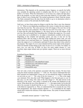 CS201 – Introduction to Programming
© Copyright Virtual University of Pakistan
429
destinations. That depends on the operating system. Suppose, we specify the buffer
size, normally the operating system or compiler does this for us. A typical size of
buffer is 512 bytes. When the information is of 512 byte size, output will take place.
But in the program, we may want at some point that whatever is in the buffer, show
them. Is there a way of doing that? The normal mechanism is flush. Flush the stream.
The flush command forces the data from the buffer to go to its destination which is
normally a screen or file and make the buffer empty.
Uptil now, we have been using two things to end the line. One is new line character
i.e. “n”. When we are displaying something on the screen, it makes the next output to
start from the next line. The cursor moves to the left margin of the next line on the
screen. New line is just a character. The other one was endl. If we write cout << endl;
It seems that the same thing happens i.e. the cursor moves to the left margin of the
new line. But endl actually does something else. It flushes the output too. As a result,
it seems that cout is unbuffered i.e. its output is immediately available on the screen.
Depending on the compiler and operating system, you may or may not see the
buffered effect. But one thing is clear that while reading the source code, you will
know where cout is used and where cerr. Typically, that is also the programming style
where the output of cerr is informative and small. It shows that where is the control in
the program. The output of cout is more detailed and the actual output of the program.
There are benefits of these things in the code. In case of cin, it is alone. For output, we
have cout, cerr and clog. In DOS, we have two more output streams i.e. caux
(auxiliary input output stream) and cprn (printer output). These are no more relevant
now.
Predefined Stream Objects:
Object Meaning
cin Standard input
cout Standard output
cerr Standard error with unbuffered output.
clog Standard error with buffered output
caux Auxiliary (DOS only)
cprn Printer(DOS only)
Now let’s take a look at the operators associated with these streams. We have been
using the stream insertion operators ‘<<’ with cout. We need to understand that how
these operators are implemented. Using cout, we can chained the output. It means that
we can write as cout << “The value of the first integer is “ << i; This is the single
cout statement. How does that work? What happens is the first part goes to cout. In
this case, it is the string “The value of the first integer is”. The data travels in the
direction of the arrows. This string is inserted in the stream and displayed on the
screen. What about the rest of the statement i.e. << i; this again needs cout on the left
side to be executed. It should look like as cout << i; Once, we have defined that this
is the behavior expected by us. Then, we understand that this is exactly the way it has
been programmed. The stream insertion operator ‘<<’ is overloaded for the output
stream and it returns the reference of the output stream. The syntax of stream insertion
operator is:
ostream& ostream::operator << (char *text);
 