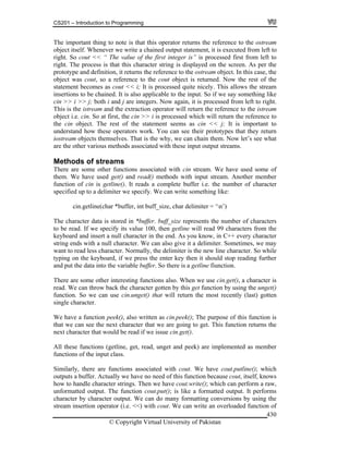 CS201 – Introduction to Programming
© Copyright Virtual University of Pakistan
430
The important thing to note is that this operator returns the reference to the ostream
object itself. Whenever we write a chained output statement, it is executed from left to
right. So cout << “ The value of the first integer is” is processed first from left to
right. The process is that this character string is displayed on the screen. As per the
prototype and definition, it returns the reference to the ostream object. In this case, the
object was cout, so a reference to the cout object is returned. Now the rest of the
statement becomes as cout << i; It is processed quite nicely. This allows the stream
insertions to be chained. It is also applicable to the input. So if we say something like
cin >> i >> j; both i and j are integers. Now again, it is processed from left to right.
This is the istream and the extraction operator will return the reference to the istream
object i.e. cin. So at first, the cin >> i is processed which will return the reference to
the cin object. The rest of the statement seems as cin << j; It is important to
understand how these operators work. You can see their prototypes that they return
iostream objects themselves. That is the why, we can chain them. Now let’s see what
are the other various methods associated with these input output streams.
Methods of streams
There are some other functions associated with cin stream. We have used some of
them. We have used get() and read() methods with input stream. Another member
function of cin is getline(). It reads a complete buffer i.e. the number of character
specified up to a delimiter we specify. We can write something like:
cin.getline(char *buffer, int buff_size, char delimiter = ‘n’)
The character data is stored in *buffer. buff_size represents the number of characters
to be read. If we specify its value 100, then getline will read 99 characters from the
keyboard and insert a null character in the end. As you know, in C++ every character
string ends with a null character. We can also give it a delimiter. Sometimes, we may
want to read less character. Normally, the delimiter is the new line character. So while
typing on the keyboard, if we press the enter key then it should stop reading further
and put the data into the variable buffer. So there is a getline fiunction.
There are some other interesting functions also. When we use cin.get(), a character is
read. We can throw back the character gotten by this get function by using the unget()
function. So we can use cin.unget() that will return the most recently (last) gotten
single character.
We have a function peek(), also written as cin.peek(); The purpose of this function is
that we can see the next character that we are going to get. This function returns the
next character that would be read if we issue cin.get().
All these functions (getline, get, read, unget and peek) are implemented as member
functions of the input class.
Similarly, there are functions associated with cout. We have cout.putline(); which
outputs a buffer. Actually we have no need of this function because cout, itself, knows
how to handle character strings. Then we have cout.write(); which can perform a raw,
unformatted output. The function cout.put(); is like a formatted output. It performs
character by character output. We can do many formatting conversions by using the
stream insertion operator (i.e. <<) with cout. We can write an overloaded function of
 