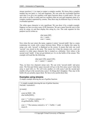 CS201 – Introduction to Programming
© Copyright Virtual University of Pakistan
431
stream insertion (<<) to input or output a complex number. We know that a complex
number has two parts i.e. real and imaginary. We can write the overloaded function
such that if we give two numbers with space between them it could read it. We can
also write it as that it could read two numbers (that are real and imaginary parts of a
complex number) separated by comma. Thus there may be different ways to write the
overloaded operator.
The white space character is very significant. We can show it by a simple example.
Suppose we have an array name of 60 characters. We get a name from the user in this
array by using cin and then display this string by cout. The code segment for this
purpose can be written as:
char name [60] ;
cin >> name ;
cout << name ;
Now when the user enters the name, suppose it enters ‘naveed malik’ that is a name
containing two words with a space between them. When we display this name by
using cout, only ‘naveed’ is displayed on the screen. It means that only one word
‘naveed’ was stored in the array. The reason for it that the streams (cin, cout) are
sensitive to white space character that is treated as a delimiter. Now where is the
second word ‘malik’. It has not got deleted yet. It is in the buffer of the stream. This
example will read like the following:
char nam1 [30], name2 [30] ;
cin >> name1 >> name2 ;
Thus, we have two character arrays now. We can write ‘naveed malik’ and press
enter. The first part before space (naveed) will go to the first array name1 when that
array is used with cin. We will write another cin with name2 and the second part
(malik) will go to the second array name2. So things don’t disappear. They stay in the
buffer till you actually expect them. We have to be careful about that.
Examples using streams
A simple example showing the use of getline function.
// A simple example showing the use of getline function.
#include <iostream.h>
int main()
{
const int SIZE = 80;
char buffer[SIZE];
cout << " n Enter a sentence: n" ;
cin.getline(buffer, SIZE);
cout << " The sentence entered is: n" << buffer << endl;
return 0;
}
 