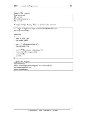 CS201 – Introduction to Programming
© Copyright Virtual University of Pakistan
432
Output of the program.
Enter a sentence:
this is a test
The sentence entered is:
this is a test
A simple example showing the use of read and write functions.
// A simple example showing the use of read and write functions.
#include <iostream.h>
int main()
{
const int SIZE = 80;
char buffer[SIZE];
cout << " n Enter a sentence: n" ;
cin.read(buffer, 20);
cout << " The sentence entered was: n";
cout.write(buffer, cin.gcount());
cout << endl;
return 0;
}
Output of the program.
Enter a sentence:
This is a sample program using read and write functions
The sentence entered was:
This is a sample pro
 