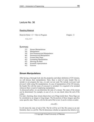 CS201 – Introduction to Programming
© Copyright Virtual University of Pakistan
433
Lecture No. 36
Reading Material
Deitel & Deitel - C++ How to Program Chapter. 11
11.6, 11.7
Summary
37) Stream Manipulations
38) Manipulators
39) Non Parameterized Manipulators
40) Parameterized Manipulators
41) Format State Slags
42) Formatting Manipulation
43) Showing the Base
44) Scientific representation
45) Exercise
Stream Manipulations
After having a thorough look into the properties and object definition of I/O streams,
we will discuss their manipulations. Here, there is need of some header files to
include in our program the way, cin and cout are used. We include iostream.h and
fstream.h while using file manipulations. In case of manipulation of the I/O streams,
the header file with the name of iomanip.h is included. It is required to be included
whenever there is need of employing manipulators.
As discussed earlier, we can determine the state of a stream. The states of the stream
can be determined. For example, in case of cin, we can check where the end of file
comes.
For state- checking, these stream objects have set of flags inside them. These flags can
be considered as an integer or long integer. The bit position of these integers specifies
some specific state. There is a bit for the end of file to test. It can be written as under:
cin.eof() ;
It will return the state of end of file. The bit will be set if the file comes to an end.
Similarly, there is a fail bit. This bit determines whether an operation has failed or not.
 