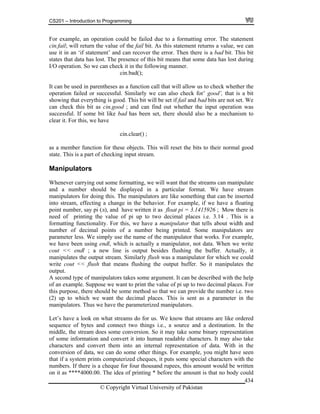 CS201 – Introduction to Programming
© Copyright Virtual University of Pakistan
434
For example, an operation could be failed due to a formatting error. The statement
cin.fail; will return the value of the fail bit. As this statement returns a value, we can
use it in an ‘if statement’ and can recover the error. Then there is a bad bit. This bit
states that data has lost. The presence of this bit means that some data has lost during
I/O operation. So we can check it in the following manner.
cin.bad();
It can be used in parentheses as a function call that will allow us to check whether the
operation failed or successful. Similarly we can also check for’ good’, that is a bit
showing that everything is good. This bit will be set if fail and bad bits are not set. We
can check this bit as cin.good ; and can find out whether the input operation was
successful. If some bit like bad has been set, there should also be a mechanism to
clear it. For this, we have
cin.clear() ;
as a member function for these objects. This will reset the bits to their normal good
state. This is a part of checking input stream.
Manipulators
Whenever carrying out some formatting, we will want that the streams can manipulate
and a number should be displayed in a particular format. We have stream
manipulators for doing this. The manipulators are like something that can be inserted
into stream, effecting a change in the behavior. For example, if we have a floating
point number, say pi ( ), and have written it as float pi = 3.1415926 ; Mow there is
need of printing the value of pi up to two decimal places i.e. 3.14 . This is a
formatting functionality. For this, we have a manipulator that tells about width and
number of decimal points of a number being printed. Some manipulators are
parameter less. We simply use the name of the manipulator that works. For example,
we have been using endl, which is actually a manipulator, not data. When we write
cout << endl ; a new line is output besides flushing the buffer. Actually, it
manipulates the output stream. Similarly flush was a manipulator for which we could
write cout << flush that means flushing the output buffer. So it manipulates the
output.
A second type of manipulators takes some argument. It can be described with the help
of an example. Suppose we want to print the value of pi up to two decimal places. For
this purpose, there should be some method so that we can provide the number i.e. two
(2) up to which we want the decimal places. This is sent as a parameter in the
manipulators. Thus we have the parameterized manipulators.
Let’s have a look on what streams do for us. We know that streams are like ordered
sequence of bytes and connect two things i.e., a source and a destination. In the
middle, the stream does some conversion. So it may take some binary representation
of some information and convert it into human readable characters. It may also take
characters and convert them into an internal representation of data. With in the
conversion of data, we can do some other things. For example, you might have seen
that if a system prints computerized cheques, it puts some special characters with the
numbers. If there is a cheque for four thousand rupees, this amount would be written
on it as ****4000.00. The idea of printing * before the amount is that no body could
 