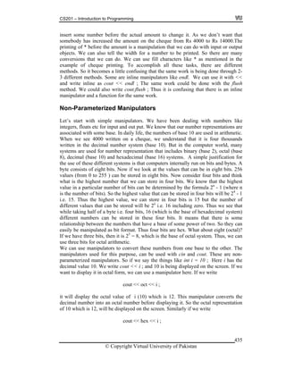 CS201 – Introduction to Programming
© Copyright Virtual University of Pakistan
435
insert some number before the actual amount to change it. As we don’t want that
somebody has increased the amount on the cheque from Rs 4000 to Rs 14000.The
printing of * before the amount is a manipulation that we can do with input or output
objects. We can also tell the width for a number to be printed. So there are many
conversions that we can do. We can use fill characters like * as mentioned in the
example of cheque printing. To accomplish all these tasks, there are different
methods. So it becomes a little confusing that the same work is being done through 2-
3 different methods. Some are inline manipulators like endl. We can use it with <<
and write inline as cout << endl ; The same work could be done with the flush
method. We could also write cout.flush ; Thus it is confusing that there is an inline
manipulator and a function for the same work.
Non-Parameterized Manipulators
Let’s start with simple manipulators. We have been dealing with numbers like
integers, floats etc for input and out put. We know that our number representations are
associated with some base. In daily life, the numbers of base 10 are used in arithmetic.
When we see 4000 written on a cheque, we understand that it is four thousands
written in the decimal number system (base 10). But in the computer world, many
systems are used for number representation that includes binary (base 2), octal (base
8), decimal (base 10) and hexadecimal (base 16) systems. A simple justification for
the use of these different systems is that computers internally run on bits and bytes. A
byte consists of eight bits. Now if we look at the values that can be in eight bits. 256
values (from 0 to 255 ) can be stored in eight bits. Now consider four bits and think
what is the highest number that we can store in four bits. We know that the highest
value in a particular number of bits can be determined by the formula 2n
- 1 (where n
is the number of bits). So the highest value that can be stored in four bits will be 24
- 1
i.e. 15. Thus the highest value, we can store in four bits is 15 but the number of
different values that can be stored will be 2n
i.e. 16 including zero. Thus we see that
while taking half of a byte i.e. four bits, 16 (which is the base of hexadecimal system)
different numbers can be stored in these four bits. It means that there is some
relationship between the numbers that have a base of some power of two. So they can
easily be manipulated as bit format. Thus four bits are hex. What about eight (octal)?
If we have three bits, then it is 23
= 8, which is the base of octal system. Thus, we can
use three bits for octal arithmetic.
We can use manipulators to convert these numbers from one base to the other. The
manipulators used for this purpose, can be used with cin and cout. These are non-
parameterized manipulators. So if we say the things like int i = 10 ; Here i has the
decimal value 10. We write cout << i ; and 10 is being displayed on the screen. If we
want to display it in octal form, we can use a manipulator here. If we write
cout << oct << i ;
it will display the octal value of i (10) which is 12. This manipulator converts the
decimal number into an octal number before displaying it. So the octal representation
of 10 which is 12, will be displayed on the screen. Similarly if we write
cout << hex << i ;
 
