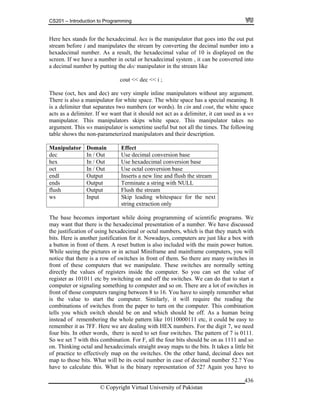 CS201 – Introduction to Programming
© Copyright Virtual University of Pakistan
436
Here hex stands for the hexadecimal. hex is the manipulator that goes into the out put
stream before i and manipulates the stream by converting the decimal number into a
hexadecimal number. As a result, the hexadecimal value of 10 is displayed on the
screen. If we have a number in octal or hexadecimal system , it can be converted into
a decimal number by putting the dec manipulator in the stream like
cout << dec << i ;
These (oct, hex and dec) are very simple inline manipulators without any argument.
There is also a manipulator for white space. The white space has a special meaning. It
is a delimiter that separates two numbers (or words). In cin and cout, the white space
acts as a delimiter. If we want that it should not act as a delimiter, it can used as a ws
manipulator. This manipulators skips white space. This manipulator takes no
argument. This ws manipulator is sometime useful but not all the times. The following
table shows the non-parameterized manipulators and their description.
Manipulator Domain Effect
dec In / Out Use decimal conversion base
hex In / Out Use hexadecimal conversion base
oct In / Out Use octal conversion base
endl Output Inserts a new line and flush the stream
ends Output Terminate a string with NULL
flush Output Flush the stream
ws Input Skip leading whitespace for the next
string extraction only
The base becomes important while doing programming of scientific programs. We
may want that there is the hexadecimal presentation of a number. We have discussed
the justification of using hexadecimal or octal numbers, which is that they match with
bits. Here is another justification for it. Nowadays, computers are just like a box with
a button in front of them. A reset button is also included with the main power button.
While seeing the pictures or in actual Miniframe and mainframe computers, you will
notice that there is a row of switches in front of them. So there are many switches in
front of these computers that we manipulate. These switches are normally setting
directly the values of registers inside the computer. So you can set the value of
register as 101011 etc by switching on and off the switches. We can do that to start a
computer or signaling something to computer and so on. There are a lot of switches in
front of those computers ranging between 8 to 16. You have to simply remember what
is the value to start the computer. Similarly, it will require the reading the
combinations of switches from the paper to turn on the computer. This combination
tells you which switch should be on and which should be off. As a human being
instead of remembering the whole pattern like 10110000111 etc, it could be easy to
remember it as 7FF. Here we are dealing with HEX numbers. For the digit 7, we need
four bits. In other words, there is need to set four switches. The pattern of 7 is 0111.
So we set 7 with this combination. For F, all the four bits should be on as 1111 and so
on. Thinking octal and hexadecimals straight away maps to the bits. It takes a little bit
of practice to effectively map on the switches. On the other hand, decimal does not
map to those bits. What will be its octal number in case of decimal number 52.? You
have to calculate this. What is the binary representation of 52? Again you have to
 