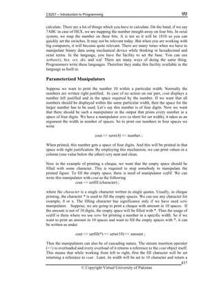 CS201 – Introduction to Programming
© Copyright Virtual University of Pakistan
437
calculate. There are a lot of things which you have to calculate. On the hand, if we say
7ABC in case of HEX, we are mapping the number straight away on four bits. In octal
system, we map the number on three bits. A is ten so it will be 1010 so you can
quickly set the switches. It may not be relevant today. But when you are working with
big computers, it will become quite relevant. There are many times when we have to
manipulate binary data using mechanical device while thinking in hexadecimal and
octal terms. In the language, you have the facility to set the base. You can use
setbase(), hex, oct, dec and setf. There are many ways of doing the same thing.
Programmers write these languages. Therefore they make this facility available in the
language as built in.
Parameterized Manipulators
Suppose we want to print the number 10 within a particular width. Normally the
numbers are written right justified. In case of no action on our part, cout displays a
number left justified and in the space required by the number. If we want that all
numbers should be displayed within the same particular width, then the space for the
larger number has to be used. Let’s say this number is of four digits. Now we want
that there should be such a manipulator in the output that prints every number in a
space of four digits. We have a manipulator setw (a short for set width), it takes as an
argument the width in number of spaces. So to print our numbers in four spaces we
write
cout << setw(4) << number ;
When printed, this number gets a space of four digits. And this will be printed in that
space with right justification. By employing this mechanism, we can print values in a
column (one value below the other) very neat and clean.
Now in the example of printing a cheque, we want that the empty space should be
filled with some character. This is required to stop somebody to manipulate the
printed figure. To fill the empty space, there is need of manipulator setfill. We can
write this manipulator with cout as the following
cout << setfill (character) ;
where the character is a single character written in single quotes. Usually, in cheque
printing, the character * is used to fill the empty spaces. We can use any character for
example, 0 or x. The filling character has significance only if we have used setw
manipulator. Suppose, we are going to print a cheque with amount in 10 spaces. If
the amount is not of 10 digits, the empty space will be filled with *. Thus the usage of
setfill is there where we use setw for printing a number in a specific width. So if we
want to print an amount in 10 spaces and want to fill the empty spaces with *, it can
be written as under.
cout << setfill(*) << setw(10) << amount ;
Thus the manipulators can also be of cascading nature. The stream insertion operator
(<<) is overloaded and every overload of it returns a reference to the cout object itself.
This means that while working from left to right, first the fill character will be set
returning a reference to cout . Later, its width will be set to 10 character and return a
 