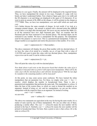 CS201 – Introduction to Programming
© Copyright Virtual University of Pakistan
438
reference to cout again. Finally, the amount will be displayed in the required format.
Thus, we have manipulated the stream in two ways. Example of a pipe with two
bends can help it understand further. Now whatever figure goes into it, its width and
the fill character is set and things are displayed in the space of 10 characters. If we
want to print an amount of Rs 4000 on the cheque, it will be printed on the cheque as
******4000. Thus, we have two manipulators, setw and setfill which are used with
cout.
Let’s further discuss the same example of cheque. In real world, if we look at a
computer printed cheque , the amount is printed with a decimal point like 4000.00
even if there is no digit after decimal point. We never see any amount like 4000.123,
as all the currencies have two- digit fractional part. Thus, we examine that the
fractional part has been restricted to two decimal places. The decimal digits can be
restricted to any number. We have a manipulator for this purpose. The manipulator
used for this purpose is setprecision. This is a parameterized manipulator. It takes an
integer number as an argument and restrict the precision to that number. If we write
cout << setprecision (2) << float number ;
The above statement will display the given float number with two decimal places. If
we have the value of pi stored in a variable, say pi, of type float with a value of
3.1415926 and want to print this value with two decimal places. Here, manipulator
setprecision can be used. It can be written as under.
cout << setprecision (2) << pi ;
This will print the value of pi with two decimal places.
Now think about it and write on the discussion board that whether the value of pi is
rounded or truncated when we print it with setprecision manipulator. What will be the
value of pi with five decimal places and with four decimal places? Will the last digit
be rounded or the remaining numbers will be truncated?
At this point, we may come across some confusion. We have learned the inline
manipulators that are parameter less. For these, we simply write cout << hex <<
number; which displays the number in hexadecimal form. There is also a
parameterized manipulator that performs the same task. This manipulator is setbase. It
takes the base of the system (base, to which we want to format the number) as an
argument. Instead of using oct, dec and hex manipulators, we can use the setbase
manipulator with the respective base as an argument. So instead of writing
cout << oct << number ;
we can write
cout << setbase (8) << number ;
The above two statements are equivalent in the way for having the same results. It is a
matter of style used by one of these manipulators. We can use either one of these,
producing a similar effect. The cout << setbase(8) means the next number will be
printed in the base 8. Similarly cout << setbase(16) means the next number will be
printed in hexadecimal (base 16) form. Here a point to note is that setbase (0) is the
same as setbase(10).
 