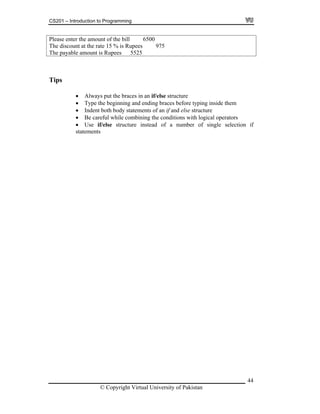 CS201 – Introduction to Programming
44
Please enter the amount of the bill 6500
te 15 % is Rupees 975The discount at the ra
he payable amount is Rupees 5525T
Tips
Always put the braces in an if/else structure
Type the beginning and ending braces before typing inside them
dy statements of an if and else structure
eful while combining the conditions with logical operators
if/else structure instead of a number of single selection if
ts
Indent both bo
Be car
Use
statemen
© Copyright Virtual University of Pakistan
 