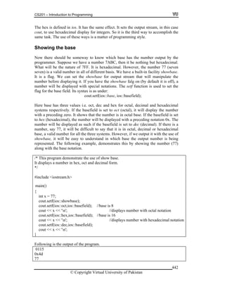 CS201 – Introduction to Programming
© Copyright Virtual University of Pakistan
442
The hex is defined in ios. It has the same effect. It sets the output stream, in this case
cout, to use hexadecimal display for integers. So it is the third way to accomplish the
same task. The use of these ways is a matter of programming style.
Showing the base
Now there should be someway to know which base has the number output by the
programmer. Suppose we have a number 7ABC, then it be nothing but hexadecimal.
What will be the nature of 7FF. It is hexadecimal. However, the number 77 (seven
seven) is a valid number in all of different basis. We have a built-in facility showbase.
It is a flag. We can set the showbase for output stream that will manipulate the
number before displaying it. If you have the showbase falg on (by default it is off), a
number will be displayed with special notations. The setf function is used to set the
flag for the base field. Its syntax is as under:
cout.setf(ios::base, ios::basefield);
Here base has three values i.e. oct, dec and hex for octal, decimal and hexadecimal
systems respectively. If the basefield is set to oct (octal), it will display the number
with a preceding zero. It shows that the number is in octal base. If the basefield is set
to hex (hexadecimal), the number will be displayed with a preceding notation 0x. The
number will be displayed as such if the basefield is set to dec (decimal). If there is a
number, say 77, it will be difficult to say that it is in octal, decimal or hexadecimal
base, a valid number for all the three systems. However, if we output it with the use of
showbase, it will be easy to understand in which base the output number is being
represented. The following example, demonstrates this by showing the number (77)
along with the base notation.
/* This program demonstrate the use of show base.
It displays a number in hex, oct and decimal form.
*/
#include <iostream.h>
{
int x = 77;
cout.setf(ios::showbase);
cout.setf(ios::oct,ios::basefield); //base is 8
cout << x << 'n'; //displays number with octal notation
cout.setf(ios::hex,ios::basefield); //base is 16
cout << x << 'n'; //displays number with hexadecimal notation
cout.setf(ios::dec,ios::basefield);
cout << x << 'n';
}
Following is the output of the program.
0115
0x4d
77
main()
 
