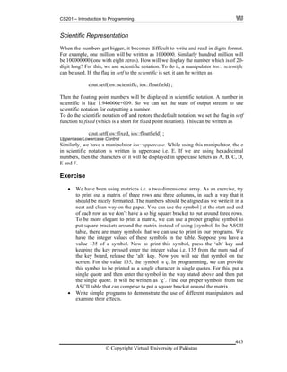 CS201 – Introduction to Programming
© Copyright Virtual University of Pakistan
443
Scientific Representation
When the numbers get bigger, it becomes difficult to write and read in digits format.
For example, one million will be written as 1000000. Similarly hundred million will
be 100000000 (one with eight zeros). How will we display the number which is of 20-
digit long? For this, we use scientific notation. To do it, a manipulator ios:: scientific
can be used. If the flag in setf to the scientific is set, it can be written as
cout.setf(ios::scientific, ios::floatfield) ;
Then the floating point numbers will be displayed in scientific notation. A number in
scientific is like 1.946000e+009. So we can set the state of output stream to use
scientific notation for outputting a number.
To do the scientific notation off and restore the default notation, we set the flag in setf
function to fixed (which is a short for fixed point notation). This can be written as
cout.setf(ios::fixed, ios::floatfield) ;
Uppercase/Lowercase Control
Similarly, we have a manipulator ios::uppercase. While using this manipulator, the e
in scientific notation is written in uppercase i.e. E. If we are using hexadecimal
numbers, then the characters of it will be displayed in uppercase letters as A, B, C, D,
E and F.
Exercise
We have been using matrices i.e. a two dimensional array. As an exercise, try
to print out a matrix of three rows and three columns, in such a way that it
should be nicely formatted. The numbers should be aligned as we write it in a
neat and clean way on the paper. You can use the symbol | at the start and end
of each row as we don’t have a so big square bracket to put around three rows.
To be more elegant to print a matrix, we can use a proper graphic symbol to
put square brackets around the matrix instead of using | symbol. In the ASCII
table, there are many symbols that we can use to print in our programs. We
have the integer values of these symbols in the table. Suppose you have a
value 135 of a symbol. Now to print this symbol, press the ‘alt’ key and
keeping the key pressed enter the integer value i.e. 135 from the num pad of
the key board, release the ‘alt’ key. Now you will see that symbol on the
screen. For the value 135, the symbol is ç. In programming, we can provide
this symbol to be printed as a single character in single quotes. For this, put a
single quote and then enter the symbol in the way stated above and then put
the single quote. It will be written as ‘ç’. Find out proper symbols from the
ASCII table that can comprise to put a square bracket around the matrix.
Write simple programs to demonstrate the use of different manipulators and
examine their effects.
 