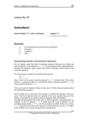 CS201 – Introduction to Programming
© Copyright Virtual University of Pakistan
444
Lecture No. 37
Reading Material
Deitel & Deitel - C++ How to Program Chapter 11
11.3, 11.3.1, 11.4, 11.4.1
Summary
Overloading Insertion and Extraction Operators
Example 1
Example 2
Tips
Overloading Insertion and Extraction Operators
We are already aware that while overloading operators, functions are written and
spirit or behavior of the operators ( +, -, *, / ) is maintained in their implementations.
Similarly the operator’s spirit is kept intact while overloading stream insertion and
extraction operators.
We get an integer as input by writing the following lines:
int i;
cin >> i;
Have a look on the stream extraction operator’s ( >> ) behavior here. The similar
behavior is maintained when we overload this stream extraction operator ( >> ) or
stream insertion operator ( << ).
There are couple of important things to take care of, before starting implementation
for overloading an operator:
The first thing to see is the type of the operator i.e. whether the operator is binary or
unary. The binary operator takes two operands while unary operator takes one. The
number of operands for an operator cannot be changed while overloading it.
Secondly, the programmer has to take care of, what an operator is returning back. For
example, in case of addition ( + ), it returns back the result of addition. So the
cascading statement like a + b + c; can be executed successfully. In this case, at first,
b + c is executed. The result of this operation is returned by the operator +, to add it
in the variable a. So in actual, the operation is carried out as:
 
