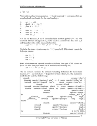 CS201 – Introduction to Programming
© Copyright Virtual University of Pakistan
445
a + ( b + c).
We want to overload stream extraction ( >> ) and insertion ( << ) operators which are
actually already overloaded. See the code lines below:
1. int i = 123;
2. double d = 456.12;
3. float f = 789.1;
4.
5. cout << i << “ “;
6. cout << d << “ “;
7. cout << f;
You can see the lines 5, 6 and 7. The same stream insertion operator ( << ) has been
used with different data types of int, double and float. Alternatively, these lines (5, 6
and 7) can be written within statement of one line:
cout << i << “ “<< d << “ “<< f;
Similarly, the stream extraction operator ( >> ) is used with different data types in the
following manner:
cin >> i;
cin >> d;
cin >> f;
Here, stream extraction operator is used with different data types of int, double and
float. The three lines given above can be written in one cascading line:
cin >> i >> d >> f;
The file iostream.h contains the operator overloading declarations for these stream
insertion ( << ) and extraction ( >> ) operators for native data types. The declarations
inside this file look like the following:
istream& operator>>(char*);
istream& operator>>(unsigned char* p) { return operator>>((char*)p); }
istream& operator>>(signed char*p) { return operator>>((char*)p); }
istream& operator>>(char& c);
istream& operator>>(unsigned char& c) {return operator>>((char&)c);}
istream& operator>>(signed char& c) {return operator>>((char&)c);}
istream& operator>>(int&);
istream& operator>>(long&);
#if defined(__GNUC__)
__extension__ istream& operator>>(long long&);
__extension__ istream& operator>>(unsigned long long&);
#endif
istream& operator>>(short&);
istream& operator>>(unsigned int&);
istream& operator>>(unsigned long&);
istream& operator>>(unsigned short&);
#if _G_HAVE_BOOL
istream& operator>>(bool&);
 