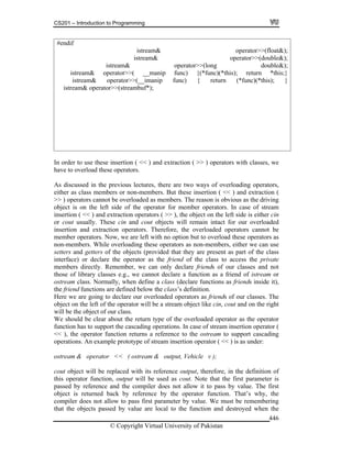 CS201 – Introduction to Programming
© Copyright Virtual University of Pakistan
446
#endif
istream& operator>>(float&);
istream& operator>>(double&);
istream& operator>>(long double&);
istream& operator>>( __manip func) {(*func)(*this); return *this;}
istream& operator>>(__imanip func) { return (*func)(*this); }
istream& operator>>(streambuf*);
In order to use these insertion ( << ) and extraction ( >> ) operators with classes, we
have to overload these operators.
As discussed in the previous lectures, there are two ways of overloading operators,
either as class members or non-members. But these insertion ( << ) and extraction (
>> ) operators cannot be overloaded as members. The reason is obvious as the driving
object is on the left side of the operator for member operators. In case of stream
insertion ( << ) and extraction operators ( >> ), the object on the left side is either cin
or cout usually. These cin and cout objects will remain intact for our overloaded
insertion and extraction operators. Therefore, the overloaded operators cannot be
member operators. Now, we are left with no option but to overload these operators as
non-members. While overloading these operators as non-members, either we can use
setters and getters of the objects (provided that they are present as part of the class
interface) or declare the operator as the friend of the class to access the private
members directly. Remember, we can only declare friends of our classes and not
those of library classes e.g., we cannot declare a function as a friend of istream or
ostream class. Normally, when define a class (declare functions as friends inside it),
the friend functions are defined below the class’s definition.
Here we are going to declare our overloaded operators as friends of our classes. The
object on the left of the operator will be a stream object like cin, cout and on the right
will be the object of our class.
We should be clear about the return type of the overloaded operator as the operator
function has to support the cascading operations. In case of stream insertion operator (
<< ), the operator function returns a reference to the ostream to support cascading
operations. An example prototype of stream insertion operator ( << ) is as under:
ostream & operator << ( ostream & output, Vehicle v );
cout object will be replaced with its reference output, therefore, in the definition of
this operator function, output will be used as cout. Note that the first parameter is
passed by reference and the compiler does not allow it to pass by value. The first
object is returned back by reference by the operator function. That’s why, the
compiler does not allow to pass first parameter by value. We must be remembering
that the objects passed by value are local to the function and destroyed when the
 