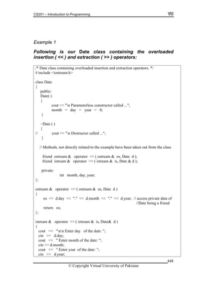 CS201 – Introduction to Programming
© Copyright Virtual University of Pakistan
448
Example 1
Following is our Date class containing the overloaded
insertion ( << ) and extraction ( >> ) operators:
/* Date class containing overloaded insertion and extraction operators. */
# include <iostream.h>
class Date
{
public:
Date( )
{
cout << "n Parameterless constructor called ...";
month = day = year = 0;
}
~Date ( )
{
// cout << "n Destructor called ...";
}
// Methods, not directly related to the example have been taken out from the class
friend ostream & operator << ( ostream & os, Date d );
friend istream & operator >> ( istream & is, Date & d );
private:
int month, day, year;
};
ostream & operator << ( ostream & os, Date d )
{
os << d.day << "." << d.month << "." << d.year; // access private data of
//Date being a friend
return os;
};
istream & operator >> ( istream & is, Date& d )
{
cout << "nn Enter day of the date: ";
cin >> d.day;
cout << " Enter month of the date: ";
cin >> d.month;
cout << " Enter year of the date: ";
cin >> d.year;
 