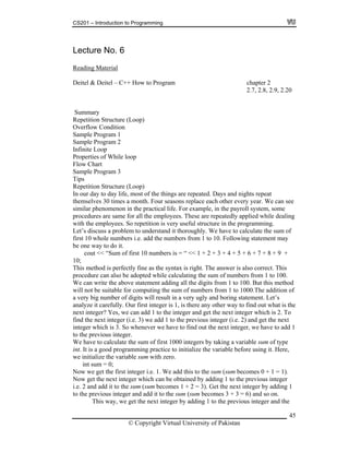 CS201 – Introduction to Programming
Lecture No. 6
Reading Material
Deitel & Deitel – C++ How to Program chapter 2
2.7, 2.8, 2.9, 2.20
Summary
Repetition Structure (Loop)
Overflow Condition
Sample Program 1
Sample Program 2
Infinite Loop
Properties of While loop
Flow Chart
am 3Sample Progr
Tips
Repetition Structure (Loop)
In our day to day life, most of the things are repeated. Days and nights repeat
themselves 30 times a month. Four seasons replace each other every year. We can see
similar phenomenon in the practical life. For example, in the payroll system, some
procedures are same for all the employees. These are repeatedly applied while dealing
with the employees. So repetition is very useful structure in the programming.
Let’s discuss a problem to understand it thoroughly. We have to calculate the sum of
dd the numbers from 1 to 10. Following statement may
o correct. This
adopted while calculating the sum of numbers from 1 to 100.
d
f
gly and boring statement. Let’s
e
d 1 to the previous integer (i.e. 2) and get the next
ever we have to find out the next integer, we have to add 1
eger i.e. 1. We add this to the sum (sum becomes 0 + 1 = 1).
r which can be obtained by adding 1 to the previous integer
g 1
first 10 whole numbers i.e. a
be one way to do it.
cout << “Sum of first 10 numbers is = “ << 1 + 2 + 3 + 4 + 5 + 6 + 7 + 8 + 9 +
10;
ctly fine as the syntax is right. The answer is alsThis method is perfe
procedure can also be
We can write the above statement adding all the digits from 1 to 100. But this metho
will not be suitable for computing the sum of numbers from 1 to 1000.The addition o
gits will result in a very ua very big number of di
analyze it carefully. Our first integer is 1, is there any other way to find out what is th
next integer? Yes, we can add 1 to the integer and get the next integer which is 2. To
ind the next integer (i.e. 3) we adf
integer which is 3. So when
o the previous integer.t
We have to calculate the sum of first 1000 integers by taking a variable sum of type
int. It is a good programming practice to initialize the variable before using it. Here,
we initialize the variable sum with zero.
int sum = 0;
Now we get the first int
ow get the next integeN
i.e. 2 and add it to the sum (sum becomes 1 + 2 = 3). Get the next integer by addin
to the previous integer and add it to the sum (sum becomes 3 + 3 = 6) and so on.
This way, we get the next integer by adding 1 to the previous integer and the
© Copyright Virtual University of Pakistan
45
 