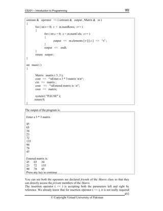 CS201 – Introduction to Programming
© Copyright Virtual University of Pakistan
452
ostream & operator << ( ostream & output , Matrix & m )
{
for ( int r = 0; r < m.numRows; r++ )
{
for ( int c = 0; c < m.numCols; c++ )
{
output << m.elements [ r ] [ c ] << ‘t’ ;
}
output << endl;
}
return output ;
}
int main ( )
{
Matrix matrix ( 3 ,3 );
cout << “nEnter a 3 * 3 matrix nn“;
cin >> matrix ;
cout << “nEntered matrix is: n”;
cout << matrix;
system ( "PAUSE" );
return 0;
}
The output of the program is:
Enter a 3 * 3 matrix
45
65
34
23
72
135
90
78
45
Entered matrix is:
45 65 34
23 72 135
90 78 45
Press any key to continue . . .
You can see both the operators are declared friends of the Matrix class so that they
can directly access the private members of the Matrix.
The insertion operator ( << ) is accepting both the parameters left and right by
reference. We already know that for insertion operator ( << ), it is not really required
 