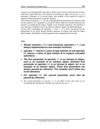 CS201 – Introduction to Programming
© Copyright Virtual University of Pakistan
453
to pass the second parameter (the Matrix object in this case) by reference but we have
used here to gain efficiency. The function is returning an object ostream &, i.e., it is
returning a reference to a ostream object, that actually is the required in order to
support cascaded operations using this operator.
The extraction operator ( >> ) is also accepting both the parameters by reference. But
for this operator, it is mandatory to accept the Matrix object by reference because this
function is modifying that object. Similar to the insertion operation, this function is
also returning a reference to istream object in order to support cascaded operations.
Clearly after overloading the operators << and >>, it is more convenient for the
programmer to use these already familiar operators to display and input the object
data members. Readability of the program has also comparatively increased.
Tips
Stream insertion ( << ) and extraction operators ( >> ) are
always implemented as non-member functions.
operator << returns a value of type ostream & and operator
>> returns a value of type istream & to support cascaded
operations.
The first parameter to operator << is an ostream & object.
cout is an example of an ostream object. Similarly first
parameter to operator >> is an istream & object. cin is an
example of an istream object. These first parameters are
always passed by reference. The compiler won't allow you
to do otherwise.
For operator >>, the second parameter must also be
passed by reference.
The second parameter to operator << is an object of the class that we are
overloading the operator for. Similar is the case for operator >>.
 