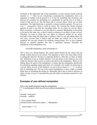 CS201 – Introduction to Programming
© Copyright Virtual University of Pakistan
455
Normally on the right-hand side of the manipulator, we have another stream insertion
operator i.e. <<. Here we are considering a parameter-less manipulator, that is no
argument or number will be passed to it. It may be something like inserting a tab
between two numbers for formatting or a manipulator to end the line or to make a
sound of bell and so on. The left hand side is ostream object. There are no other
parameters. The right-hand side is normally a stream insertion operator. We use it as
cout << manipulator which is itself an action. We overload the stream insertion
operator in such a way that the cascading works. So we return an ostream object.
More accurately, a reference to ostream objects is returned. Manipulator is also going
to be used in the same way, so that it returns a reference to an object of type ostream.
Therefore we want to return the cout object or whatever stream we are using.
Secondly it also needs the object that is calling it. Here we are not talking about our
own class. ostream class is built-in and not under our control. So it can not be
modified. We can only extend it by defining external things. So it is not a member
function or member operator, but only a standalone operator. Normally the
declaration of this manipulator is as:
ostream& manipulator_name (ostream& os)
This is also not a friend function. We cannot define friends for the classes that are
already written and not in our control. The argument os here is the same object which
is calling this function. We have to explicitly declare it. After this, we have to define
this. Definition is just as another function. You can always write whatever you want
inside the function. But we have to look at the spirit of the manipulator. When we are
talking about the spirit of the manipulator, it means that the manipulator should only
do something regarding output and return. It is normally very simple. Its return type is
ostream object. In case of tab character, we can write as return os << ‘t’; It can be
bell or something else. We can write useful manipulators to leave single or double
blank lines or formatting the strings etc. Remember that it has to return a reference of
object of type ostream. It automatically gets that object as parameter passed in to the
function.
Examples of user defined manipulator
Here is the sample program using the manipulators.
/* A small program which uses the user defined manipulators.
*/
#include <iostream.h>
#include <stdlib.h>
// Gives System Beep
ostream & bell ( ostream & output ) // Manipulator
{
return output << 'a' ;
}
 