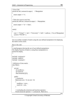 CS201 – Introduction to Programming
© Copyright Virtual University of Pakistan
456
// Gives Tab
ostream & tab ( ostream & output ) // Manipulator
{
return output << 't' ;
}
// Takes the cursor to next line
ostream & endLine ( ostream & output ) // Manipulator
{
return output << 'n' << flush ;
}
{
cout << "Virtual " << tab << "University" << bell << endLine ; // Use of Mainpulator
system ( "PAUSE" ) ;
}
Lets see another example of matrix using the user defined manipulators for displaying
the matrix on the screen.
Here is the code:
/*
A small program showing the use of user defined manipulators.
The display function of matrix is using these manipulators to
format the display.
*/
#include <iostream.h>
#include <stdlib.h>
#include <iomanip.h>
// definition of class matrix
class Matrix
{
private:
int numRows;
int numCols;
float elements[3][3];
public:
// constructor
Matrix(int rows = 0, int cols = 0)
{
numRows = rows ;
numCols = cols;
}
// overloading the extraction and insertion operators
friend ostream & operator << ( ostream & , Matrix & );
main()
 