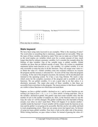 CS201 – Introduction to Programming
© Copyright Virtual University of Pakistan
459
3
5
1
8
7
6
2
5
2
******************************Displaying The Matrix*****************************
| 3 5 1 |
| 8 7 6 |
| 2 5 2 |
Press any key to continue . . .
Static keyword
We have been using static keyword in our examples. What is the meaning of static?
The word refers to something that is stationary, stopped and not moveable. What are
the types of these variables, declared as static? How can we make use of them? Static
as the word implies are variables which exist for a certain amount of time, much
longer than that by ordinary automatic variables. Let’s consider the example about the
lifetime of data variables. One of the variable types is global variable. Global
variables are those that are defined outside of main. They are written as standalone
statements before main function as int i; the variable i is a global variable. It is not
only accessible in main but also in all the functions. They can assign some value to i
or obtain the value of i. Global variables come into existence whenever we execute
the program and the memory is allocated for i. It exists all the time when the program
is running. At the end of the program execution, the memory will be de-allocated and
returned to the operating system. So it has a very long lifetime. We need a value
which exists for the complete execution of the program and is available in all the
functions. We use global variables. It is not a good idea to do that unless it is
absolutely necessary. The major plus point of these variables is that these are
accessible from everywhere in the program. The inconvenience is that theses variables
are visible in those functions too which does not need them.
Suppose, we have a global variable i declared as int i; and in some function we are
writing a for loop as for(i = 0; i < n; i++); Now which i is being used here. This is
the variable i, declared as global. This global i may have some valuable value, like the
number of cars or the number of students etc. Here, in the function when we run the
loop, the value of i will be changed. The global variables have this bad habit of being
around, even when we don’t need them. What will happen if we declare another i
variable inside the function? A local variable will be created inside the function at run
time and the global i is not going to be accessible. But this can be very subtle and hard
to track programming errors. These are not syntax errors but logical ones. So beware
of using too many global variables. Now have a look on the other side of the picture.
While writing functions, we pass values to them. So instead of passing the value of i
 