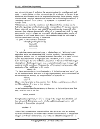 CS201 – Introduction to Programming
46
structure'. ‘while’ is also a key word of 'C' so it cannot be used as a
ariable name.
. The use of while construct can be
s under some condition. We can also use curly
e just like we used with if. If we omit to use the braces with while
so be indented inside the while block as
dentation makes the code easy to understand.
under:
while ( Logical Expression ) {
al expression contains a logical or relational operator. While this logical
xpression is true, the statements will be executed repeatedly. When this logical
s again the same problem i.e. calculation of the sum of first 1000 integers
arting from 1. For this purpose, we need a variable to store the sum of integers and
ays use the self explanatory variable names. The
s performed two tasks i.e. it declared the variable sum of type
. As it is good programming practice to initialize all
e
ll be used to store integers.
of int data type, so the variables of same data
ur problem, we need to sum up all the integers from 1 to 1000. Our
ll
new integer to the sum. It is obvious that we are repeating this procedure again and
again i.e. adding 1 to the previous integer and add this new integer to the sum. So we
need some repetition structure in the programming language. There are many looping
constructs in C Language. The repetition structure we are discussing in this lecture is
'while loop
v
While means, 'do it until the condition is true'
helpful in repeating a set of instruction
braces with whil
construct, then only one statement after while will be repeatedly executed. For good
programming practices, always use braces with while irrespective of the number of
statements in while block. The code will al
In
The syntax of while construct is as
statement1;
statement2;
………….
}
The logic
e
expression becomes false, the statements within the while block, will not be executed.
Rather the next statement in the program after while block, will be executed.
Let’s discus
st
declare a variable named sum. Alw
declaration of the variable sum in this case is:
int sum = 0;
The above statement ha
int and also initialized it with zero
the variables when declared, the above statement can be written as:
int sum;
sum = 0;
Here we need a variable to store numbers. So we declare a variable number of typ
int. This variable wi
int number;
As we have declared another variable
type can be declared in one line.
int sum, number;
Going back to o
first integer is 1. The variable number is to be used to store integers, so we wi
initialize it by 1 as our first integer is 1:
number = 1;
Now we have two variables- sum and number. That means we have two memory
locations labeled as sum and number which will be used to store sum of integers and
integers respectively. In the variable sum, we have to add all the integers from 1 to
© Copyright Virtual University of Pakistan
 
