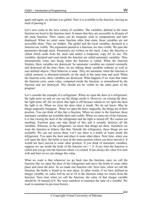 CS201 – Introduction to Programming
© Copyright Virtual University of Pakistan
460
again and again, we declare it as global. Now it is available in the function, leaving no
need of passing it.
Let’s now come to the next variety of variables. The variables, defined in the main
function are local to the function main. It means that they are accessible in all parts of
the main function. Their values can be assigned, used in computations and later
displayed. When we enter some function other than main, these variables are not
accessible there. They are hidden. The global and the local variables, declared in a
function are visible. The arguments passed to a function, are also visible. We pass the
parameters through stack. Parameters are written on the stack. Later, the function is
called which reads from the stack and makes a temporary copy for its use. The
variables, declared and used inside the function are called automatic variables. They
automatically come into being when the function is called. When the function
finishes, these variables are destroyed. So automatic variables are created constantly
and destroyed all the time. Here, we are talking about variables ordinary as well as
user defined objects. Their behavior is same. They are automatic when the function is
called, memory is allocated normally on the stack at the same time and used. When
the function exits, these variables are destroyed. What happens if we want that when
the function exits, some value, computed inside the function, is remembered by the
function and not destroyed. This should not be visible by the other parts of the
program.
Let’s consider the example of a refrigerator. When we open the door of a refrigerator,
the light turns on and we can see the things inside it. However, on closing the door,
the light turns off. Do we know that light is off because whenever we open the door
the light is on. When we close the door what is inside. We do not know. May be
things magically disappear. When we open the door, magically, the things are at their
position. You can think of this like a function. When we enter in the function, these
automatic variables are available there and visible. When we came out of the function,
it is like closing the door of the refrigerator and the light is turned off. We cannot see
anything. Function goes one step ahead of this and it actually destroys all the
variables. Whereas, in the refrigerator, we know that things are there. Somehow we
want the function to behave like that. Outside the refrigerator, these things are not
available. We can not access them. Let’s say there is a bottle of water inside the
refrigerator. You open the door and place it some other place. Next time, when you
will open the door, the bottle is seen at the same position where you have moved it. It
would not have moved to some other position. If you think of automatic variables,
suppose we say inside the body of the function int i = 0; Every time the function is
called and you go into the function where i is created. It has always the value 0 to start
with and later on we can change this value.
What we want is that whenever we go back into the function, once we call the
function like we open the door of the refrigerator and move the bottle to some other
place and close the door. So we made one function call. Next time, when we call the
function, the bottle is found in its new place. In other words, if we have defined an
integer variable, its value will be set at 10 in the function when we return from the
function. Next time when we call the function, the value of that integer variable
should be 10 instead of 0. We want somehow to maintain the state of a variable. We
want to maintain its previous history.
 